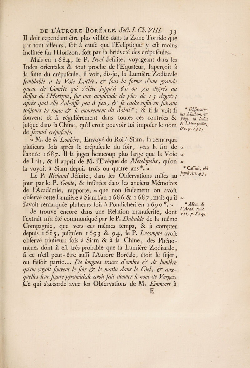 U doit cependant être plus vifible dans la Zone Torride que par tout ailleurs, foit à caufe que l’Ecliptique y eft moins Inclinée fur l’Horizon, foit par la brièveté des crépufeules. Mais en 1684, le P. Noël Jéfuite, voyageant dans les Indes orientales & tout proche de l’Equateur, l’aperçoit à la fuite du çrépufcule, il voit, dis-je, la Lumière Zodiacale femblable a la Voie Laélée, & fous la forme d'une grande queue de Comète qui s'élève jufqu'à 60 ou 70 degrés au dejjus de l'Horizon, fur une amplitude de plus de / y degrés ; après quoi elle sabaijfe peu à peu, & fe cache enfti en fuivant toujours la route & le mouvement du Soleil* ; & il la voit fi fouvent & fi régulièrement dans toutes ces contrées & julque dans la Chine, qu’il croit pouvoir lui impofer le nom de jecond crépu feule. » M. de la Loubère, Envoyé du Roi à Siam, la remarqua plufieurs fois après le crépufcule du foir, vers la fin de l’année 1 6 8 7. Il la jugea beaucoup plus lar ge que la Voie de Lait, & il apprit de M. l’E'vêque de Metelopolis, qu’on la voyoit à Siam depuis trois ou quatre ans*.» Le P. Richaud Jéfuite, dans les Obfervations miles au jour par le P. Gouie, & inférées dans les anciens Mémoires de l’Académie, rapporte, « que non feulement on avoit obfervé cette Lumière à Siam l’an 1686 & 1687, mais qu’il l’avoit remarquée plufieurs fois à Pondicheri en 1 67 o *. » Je trouve encore dans une Relation manufcrite, dont l’extrait 111’a été communiqué par le P. Duhalde de la même Compagnie, que vers ces mêmes temps, & à compter depuis 1685, jufqu’en 1673 & 74, le P. Lecompte avoit obfervé plufieurs fois à Siam & à la Chine, des Phéno¬ mènes dont il eft très-probable que la Lumière Zodiacale, fi ce n’eft peut - être auffi l’Aurore Boréale, étoit le fiijet, ou faifoit partie... De longues traces d'ombre & de lumière qu'on voyoit fouvent le foir & le matin dans le Ciel, & aux¬ quelles leur figure pyramidale avoit fait donner le nom de Verges» Ce qui s’accorde avec les Obfervations de M. Eimmart à E * Ohfervatm~ nés Alathem. if Phyf. in India if China faâlce, ifc, p. ij $, c« cc cc * CafTini, uU fupràArt. , cc * Mém. de VAcad, tome VII, p. 82 f i