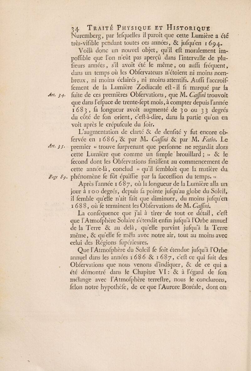 Nuremberg, par lefquelles ilparoît que cette Lumière a été très-vifible pendant toutes ces années, & jufqu’en 1654. Voilà donc un nouvel objet, qu’il eft moralement im- poffibie que Ton n’eût pas aperçü dans l’intervalle de plu- fleurs années, s’il avoit été le même, ou suffi fréquent, dans un temps où les Obfervateurs n’étoient ni moins nom¬ breux, ni moins éclairés, ni moins attentifs. Auffi l’accroifi fement de la Lumière Zodiacale eft-il fi marqué par la Art. 34. fuite de ces premières Obfervations, que M. Cajjini trou voit que dans l’efpace de trente-fept mois, à compter depuis l’année 1683, fa longueur avoit augmenté de 30 ou 33 degrés du côté de fon orient, c’efl-à-dire, dans la partie qu’on eu voit après le crépu feule du foir. L’augmentation de clarté & de denfité y fut encore ob- fervée en 1686, & par M. Cajjini & par M. Fatio. Le Art. 3/. premier « trouve furprenant que perfonne ne regardât alors cette Lumière que comme un Ample brouillard ; » & le fécond dont les Obfervations finifîènt au commencement de cette année-là, conclud « qu’il fembloit que la matière du ipage Sÿ. phénomène le fût épaiffie par la fuccefflon du temps. « Après l’année 1687, où la longueur de la Lumière alla un jour à 1 00 degrés, depuis fà pointe jufqu’au globe du Soleifl il fembîe quelle n’ait fait que diminuer, du moins jufqu’en 1688, 011 fe terminent les Obfervations de M. Cajjini. La conféquence que j’ai à tirer de tout ce détail, c’eft que l’Atmofphère Solaire s’étendit enfin jufqu a l’Orbe annuel delà Terre & au delà, quelle parvint jufqu a la Terre même, & qu’elle fe mêla avec notre air, tout au moins avec celui des Régions fupérieures. Que l’Atmofphère du Soleil fè foit étendue jufqu à l’Orbe annuel dans les années 1686 & 1687, c’eft ce qui fuit des Obfervations que nous venons d’indiquer, & de ce qui a été démontré dans le Chapitre VI : & à 1 egard de fou inélange avec l’Atmofphère terreflre, nous le conclurons,, felon notre hypothèfe, de ce que l’Aurore Boréale, dont oa