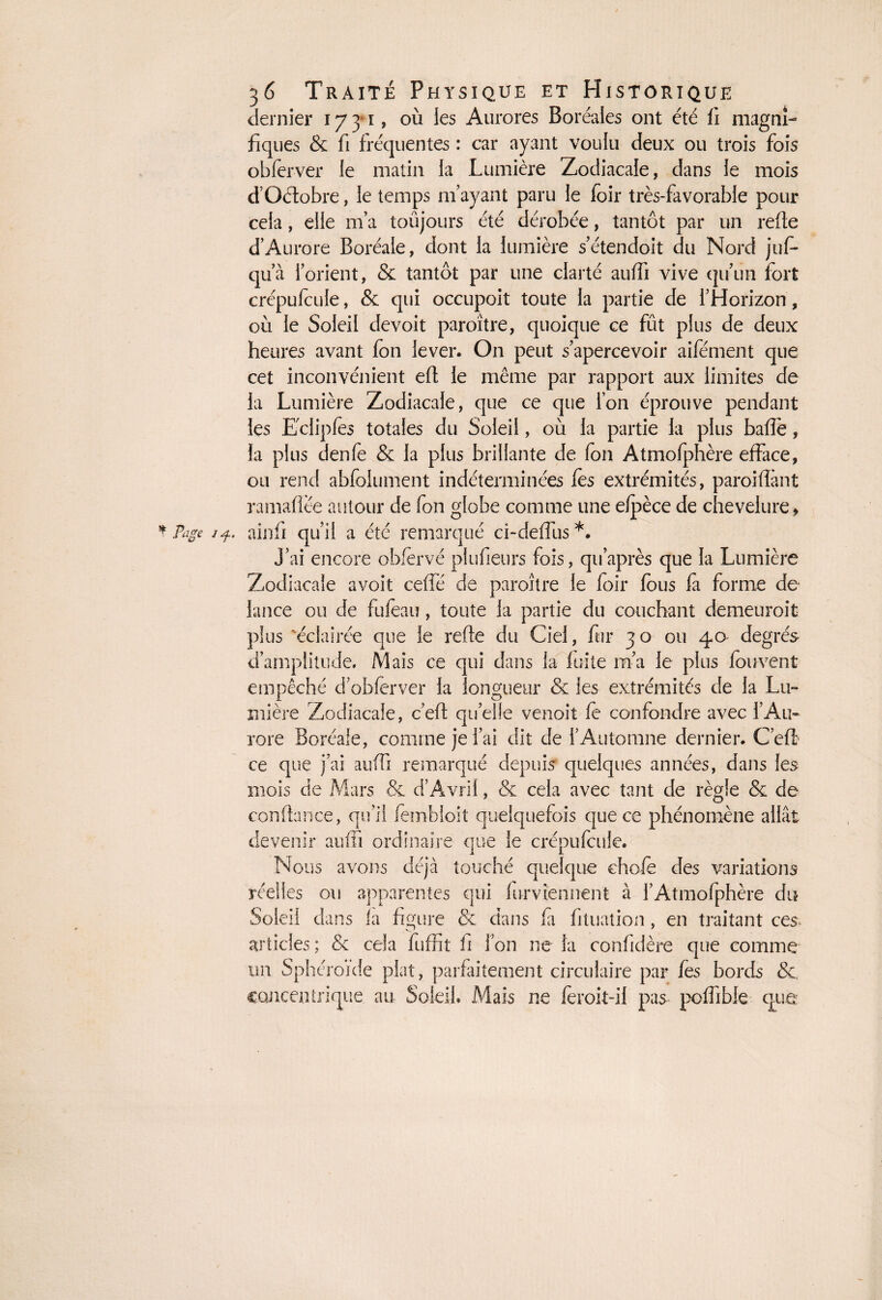 f* dernier 17 y 1, où les Aurores Boréales ont été li magni¬ fiques & fi fréquentes : car ayant voulu deux ou trois fois obferver le matin la Lumière Zodiacale, dans le mois d’Oétobre, le temps m’ayant paru le foir très-favorable pour cela, elle m’a toujours été dérobée, tantôt par un refie d’Aurore Boréale, dont la lumière s’étendoit du Nord juf- qu’à l’orient, & tantôt par une clarté auffi vive qu’un fort crépufcule, & qui occupoit toute la partie de l’Horizon, où le Soleil devoit paroître, quoique ce fût plus de deux heures avant fon lever. On peut s’apercevoir aifément que cet inconvénient efl le même par rapport aux limites de la Lumière Zodiacale, que ce que l’on éprouve pendant les Edipfès totales du Soleil, où la partie la plus bafîe, la plus denfe & la plus brillante de fon Atmolphère efface, ou rend abfoiument indéterminées fès extrémités, paroifîànt ramafîëe autour de fon globe comme une elpèce de chevelure * ainfi qu’il a été remarqué ci-deffus*. J’ai encore obfervé plufietirs fois, qu’après que la Lumière Zodiacale avoit ceffé de paroître le foir fous fa forme de lance ou de fufeau, toute la partie du couchant demeuroit plus éclairée que le refie du Ciel, fur 30 ou 4a degrés d’amplitude. Mais ce qui dans la fuite m’a le plus fouvent empêché d’obferver la longueur & les extrémités de la Lu¬ mière Zodiacale, c’efl quelle venoit fè confondre avec l’Au¬ rore Boréale, comme je l’ai dit de l’Automne dernier. C’efl ce que j’ai auffi remarqué depuis quelques années, dans les mois de Mars & d’Avril, & cela avec tant de règle & de confiance, qu’il fembloit quelquefois que ce phénomène allât devenir auffi ordinaire que le crépufcule. Nous avons déjà touché quelque choie des variations réelles ou apparentes qui furvîennent à l’Atmofphère du Soleil dans la figure & dans la fituation , en traitant ces articles ; & cela fuffit ii l’on ne la confidère que comme un Sphéroïde plat, parfaitement circulaire par fes bords &, concentrique au Soleil. Mais ne fèroit-il pas poffible que;