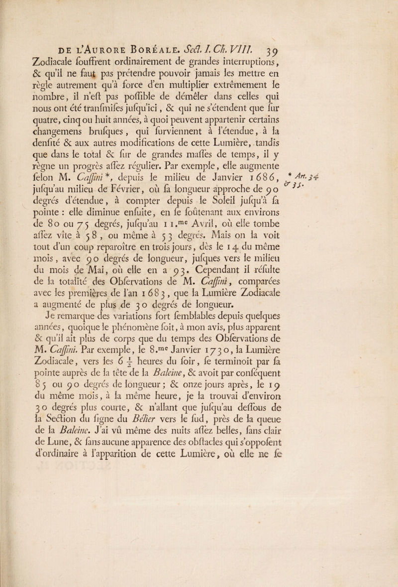 Zodiacale fouffrent ordinairement de grandes interruptions, & qu’il ne faut pas prétendre pouvoir jamais les mettre en règle autrement qu’à force d’en multiplier extrêmement le nombre, il ricil pas polfible de démêler dans celles qui nous ont été tranfmifes jufqu’ici, & qui 11e s’étendent que fur quatre, cinq ou huit années, à quoi peuvent appartenir certains changemens brufques, qui furviennent à l’étendue, à la denfité & aux autres modifications de cette Lumière, tandis que dans le total & fur de grandes mafiès de temps, il y règne un progrès afiez régulier. Par exemple, elle augmente félon M. Cajjïni*, depuis le milieu de Janvier 1686, jufqu’au milieu de Février, où fa longueur approche de po degrés d’étendue, à compter depuis le Soleil jufqu’à fa pointe : elle diminue enfuite, en fe foûtenant aux environs de 80 ou 75 degrés, jufqu’au 1 i.me Avril, où elfe tombe affez vite à 58, ou même à 5 3 degrés. Mais 011 la voit tout d’un coup reparoître en trois jours, dès le 14 du même mois, avec c) o degrés de longueur, jufques vers le milieu du mois cje Mai, où elle en a 5)3. Cependant il refaite de la totalité des Obiervations de M. Cajjbn, comparées avec les premières de l’an 1683, que la Lumière Zodiacale a augmenté de plus de 3 o degrés de longueur. Je remarque des variations fort femblables depuis quelques années, quoique le phénomène foit, à mon avis, plus apparent & qu’il ait plus de corps que du temps des Oblèrvations de M. Cajjini. Par exemple, le 8.me Janvier 1730, la Lumière Zodiacale, vers les 6 ~ heures du foir, le terminoit par la pointe auprès de la tête de la Baleine, & avoit par conféquent 85 ou po degrés de longueur ; & onze jours après, le ic> du même mois, à la même heure, je la trouvai d’environ 30 degrés plus courte, & 11’allant que juiqu’au delfous de la Section du figne du Bélier vers le fud, près de la queue de la Baleine. J’ai vû même des nuits allez belles, fans clair de Lune, & lans aucune apparence des obftades qui s’oppolènt d’ordinaire à l’apparition de cette Lumière, où elle ne fe j * Art. j 4 & 3S-