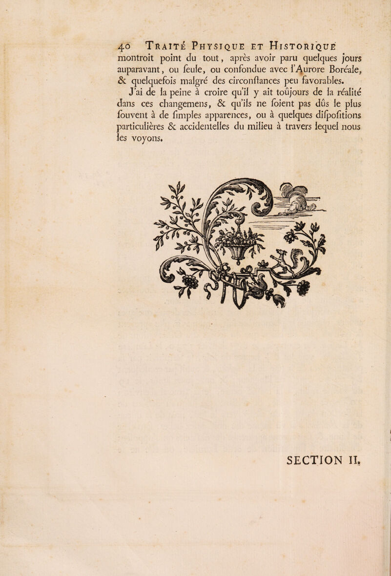 montroit point du tout, après avoir paru quelques jours auparavant, ou feule, ou confondue avec l’Aurore Boréale, & quelquefois malgré des circonftances peu favorables. J’ai de la peine à croire qu’il y ait toujours de la réalité dans ces changemens, & qu’ils ne foient pas dûs le plus fou vent à de fimples apparences, ou à quelques dilpofitions particulières & accidentelles du milieu à travers lequel nous les voyons. SECTION II,