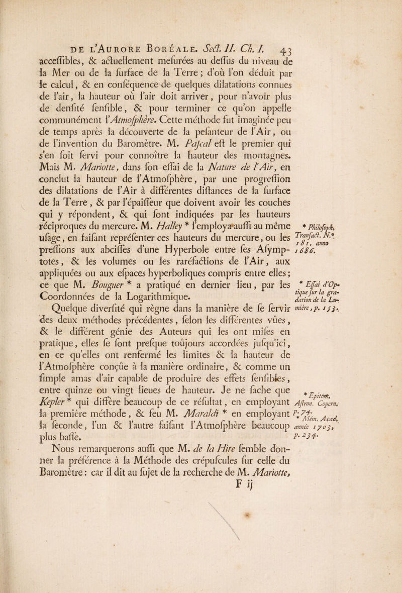 acceffibles, & actuellement mefurées au défitîs du niveau de la Mer ou de la furface de la Terre ; dou l’on déduit par le calcul, & en confëquence de quelques dilatations connues de Tair, la hauteur où Tair doit arriver, pour n’avoir plus de denfité fenfible, & pour terminer ce qu’on appelle communément X Atmofpliere. Cette méthode fut imaginée peu de temps après la découverte de la pefinteur de l’Air, ou de l’invention du Baromètre. M. Pajcal efl le premier qui s’en foit fervi pour connoître la hauteur des montagnes. Mais M. Marioîte, dans fon efîai de la Nature de l’Air, en conclut la hauteur de l’Atmofphère, par une progreffion des dilatations de l’Air à différentes diftances de la furface de la Terre, & par l’épaiflèur que doivent avoir les couches qui y répondent, & qui font indiquées par les hauteurs réciproques du mercure. M. Halley * l’employa auffi au même * PhilofoK ufage, en faifant repréfenter ces hauteurs du mercure, ou les prefhons aux abciffes d’une Hyperbole entre fes Afymp- / 686. totes, & les volumes ou les raréfactions de l’Air, aux appliquées ou aux efpaces hyperboliques compris entre elles ; ce que M. Bouguer * a pratiqué en dernier lieu, par les Coordonnées de la Logarithmique. Quelque diverfité qui règne dans la manière de fe fervir mière,p. //^ des deux méthodes précédentes, félon les différentes vues, & le différent génie des Auteurs qui les ont mifes en pratique, elles fe font prefque toujours accordées jufqu’ici, en ce quelles ont renfermé les limites & la hauteur de i’Atmofphère conçue à la manière ordinaire, & comme un fimple amas d’air capable de produire des effets fenfibies, entre quinze ou vingt lieues de hauteur. Je ne fâche que * Epîtom Kepler * qui diffère beaucoup de ce réfultat, en employant AJlron. Copcrn. la première méthode, & feu M. Maraldi * en employant p+7$é Acaj la féconde, l’un & l’autre faifant l’Atmofphère beaucoup année i7o plus baffe. P* Nous remarquerons auffi que M. de la Hire femble don¬ ner la préférence à la Méthode des crépufcules fur celle du Baromètre : car il dit au fujet de la recherche de M. Mariotte, Fi; * Egai d'Op* tique jur la gra¬ dation de la Lu-