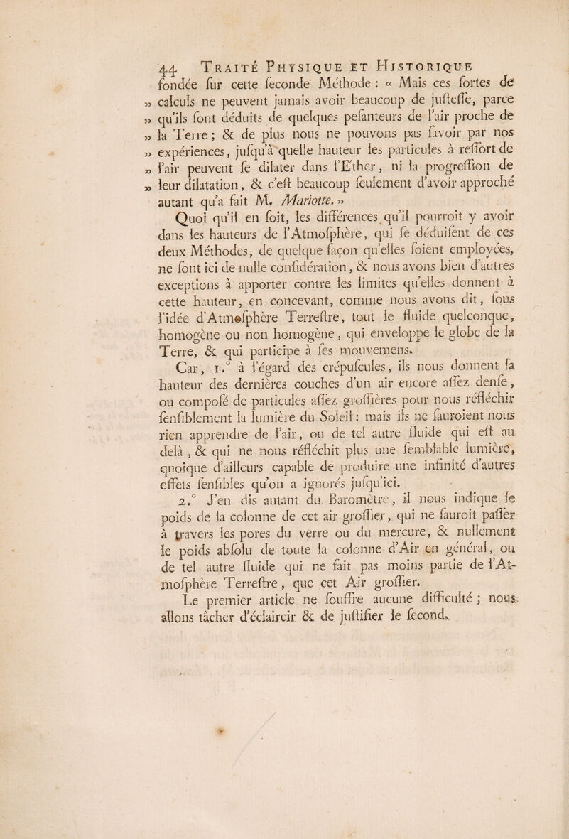 fondée fur cette fécondé Méthode : « Mais ces fortes cfe calculs ne peuvent jamais avoir beaucoup de jufteffe, parce qu’ils font déduits de quelques peianteurs de l’air proche de la Terre ; & de plus nous ne pouvons pas lavoir par nos expériences, jufqu’à quelle hauteur les particules à refïortde l’air peuvent fe dilater dans l’Ether, ni la progreffion de leur dilatation, & c’efl beaucoup feulement d’avoir approché autant qu’a fait M. Mariotte, « Quoi qu’il en foit, les différences qu’il pourroit y avoir dans les hauteurs de i’Atmofphère, qui le déduilent de ces deux Méthodes, de quelque façon quelles foient employées, ne font ici de nulle confédération, & nous avons bien d’autres exceptions à apporter contre les limites qu’elles donnent a cette hauteur, en concevant, comme nous avons dit, lous l’idée d’Atmolphère Terreftre, tout le fluide quelconque, homogène ou non homogène, qui enveloppe le globe de la Terre, & qui participe à fes mouvemens. Car, i.° à l’égard des crépufcules, ils nous donnent h hauteur des dernières couches d’un air encore allez denle, ou compofé de particules allez groffières pour nous réfléchir fenfiblement la lumière du Soleil : mais ils ne lauroient nous rien apprendre de l’air, ou de tel autre fluide qui eft au delà , & qui ne nous réfléchit plus une fèmblabie lumière, quoique d’ailleurs capable de produire une infinité d autres effets fenfibles qu’on a ignorés jufqu’ici. 2.0 J’en dis autant du Baromètre, il nous indique le poids de la colonne de cet air greffier, qui ne lauroit palier à travers les pores du verre ou du mercure, & nullement le poids abfolu de toute la colonne d’Air en général, ou de tel autre fluide qui ne fait pas moins partie de hAî~ mofphère Terreftre , que cet Air groffier. Le premier article ne fouffre aucune difficulté ; nous, allons tâcher d’éclaircir & de juftifier le féconde