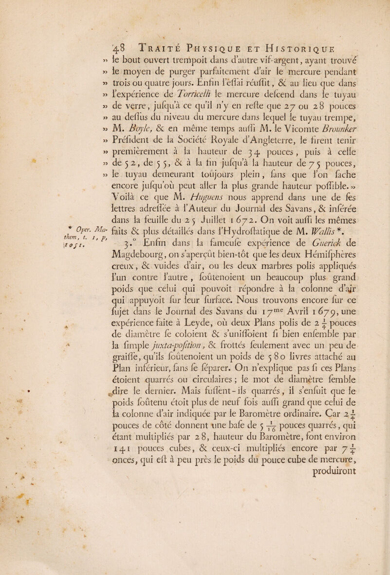 » le bout ouvert trempoit dans dautre vif argent, ayant trouvé » le moyen de purger parfaitement d air le mercure pendant » trois ou quatre jours. Enfin le fiai réufiît, & au lieu que dans l’expérience de TorricelH le mercure delcend dans le tuyau » de verre, jufqua ce qu'il n’y en refie que 27 ou 28 pouces » au defius du niveau du mercure dans lequel le tuyau trempe, JJ M. Boy le, & en même temps suffi M. le Vicomte Brounker « Préfident de la Société Royale d’Angleterre, le firent tenir » premièrement à la hauteur de 3 4 pouces, puis à celle « de 5 2, de 5 5, & à la fin jufqua la hauteur de 7 5 pouces, le tuyau demeurant toujours plein, fans que l’on fâche encore jufqu’ou peut aller la plus grande hauteur poffible. » Voilà ce que M. H ligne ns nous apprend dans une de fes lettres adreflèe à l’Auteur du Journal des Savans,& inférée dans la feuille du 2 5 Juillet 1 672. On voit suffi les mêmes * °l,er' Ma~ faits & plus détaillés dans i’Hvdroflatique de M. Wallis*. ! îqj’i. * 3.° Enfin dans la fa meule expérience de Guerick de Magdebourg, on s’aperçut bien-tôt que les deux Hémifphères creux, & vuides d’air, ou les deux marbres polis appliqués l’un contre l’autre , foûtenoient un beaucoup plus grand poids que celui qui pouvoit répondre à la colonne d’ajr qui appuyoit fur leur furface. Nous trouvons encore fur ce fujet dans le Journal des Savans du 1 yme Avril 1 677, une expérience faite à Leyde, où deux Plans polis de 2 ~ pouces de diamètre fe coloient & s'unifiaient fi bien enfemble par la ftmple juxta-pofiiion, & frottés feulement avec un peu de graille, qu’ils foûtenoient un poids de 580 livres attaché au Plan inférieur, fans fe féparer. On n’explique pas fi ces Pians étoient quarrés ou circulaires ; le mot de diamètre femble dire le dernier. Mais fufiènt-iis quarrés, il s’enfuit que le poids foûtenu étoit plus de neuf fois auffi grand que celui de la colonne d’air indiquée par le Baromètre ordinaire. Car 2 ~ pouces de côté donnent une bafe de 5 pouces quarrés, qui étant multipliés par 28, hauteur du Baromètre, font environ 141 pouces cubes, & ceux-ci multipliés encore par 7 -~ onces, qui eli à peu près le poids du pouce cube de mercure, produiront