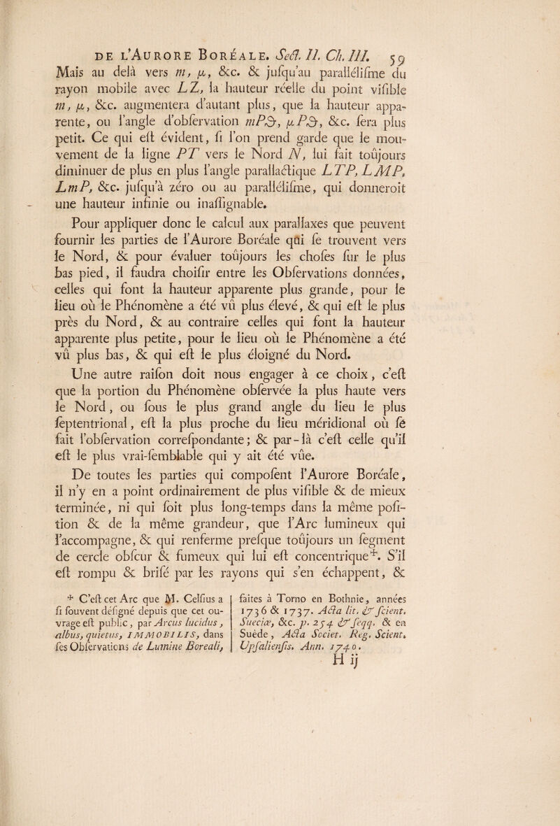 Mais au delà vers ni, p,, Scc. & jufqu’au paraiiélifme du rayon mobile avec LZ, la hauteur réelle du point vifible m, [a, Sec. augmentera d’autant plus, que la hauteur appa¬ rente, ou l’angle d’obfervation mP3, pP3, &c. fera plus petit. Ce qui elt évident, fi l’on prend garde que le mou¬ vement de la ligne PT vers le Nord N, lui fait toujours diminuer de plus en plus l’angle parallaélique LT P, LMP, LmP, &c. jufqu’à zéro ou au paraiiélifme, qui domiéroit mie hauteur infinie ou inaffignable. Pour appliquer donc le calcul aux parallaxes que peuvent fournir les parties de l’Aurore Boréale qui fe trouvent vers le Nord, & pour évaluer toujours les choies fur le plus bas pied, il faudra choifir entre les Obfervations données, celles qui font la hauteur apparente plus grande, pour le lieu où le Phénomène a été vu plus élevé, & qui eft le plus près du Nord, & au contraire celles qui font la hauteur apparente plus petite, pour le lieu où le Phénomène a été vû plus bas, & qui eft le plus éloigné du Nord. Une autre railon doit nous engager à ce choix, c eft que la portion du Phénomène obfervée la plus haute vers le Nord, ou fous le plus grand angle du lieu le plus ièptentrional, eft la plus proche du lieu méridional où fë fait l’obiervation correfpondante ; & par-là c’eft celle qu’il eft le plus vrai-iemblable qui y ait été vûe. De toutes les parties qui compolènt l’Aurore Boréale, il n’y en a point ordinairement de plus vifible & de mieux terminée, ni qui foit plus long-temps dans la même poft- tion & de la même grandeur, que l’Arc lumineux qui l’accompagne, & qui renferme prefque toujours un fegment de cercle obfcur & fumeux qui lui eft concentrique*. S’il eft rompu & brifé par les rayons qui s’en échappent, & * C’en cet Arc que M- Celfius a fi fouvent défîgné depuis que cet ou¬ vrage eft public, par Arcus lucidus, albus, quiet us, IMMOBILIS, dans fes Obfervations de Lumine Boreali, faites à Torno en Bothnie, années 1736 & 1737. Aéla lit. if fcient, Suecfœ, &c. p. 254. if ’feqq. & en Suède , Aéla Scciet, Rtg, Scient* Upfalienfis, Ann, 1740,