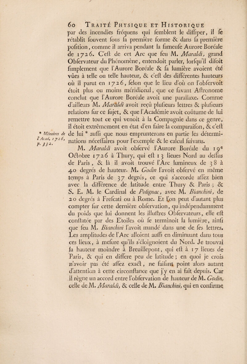 F- JJ2' par des incendies fréquens cjni femblent ie diffiper, il fe rétablit fouvent fous fa première forme & dans fa première pofition, comme il arriva pendant la fameufe Aurore Boréale de 1726. C’eft de cet Arc que feu M. Maraldi, grand Obfervateur du Phénomène, entendoit parler, lorfqu’il diloit fimplement que l’Aurore Boréale & fa lumière avoient été vûes à telle ou telle hauteur, & c’eft des différentes hauteurs étoit plus ou moins méridional, que ce favant Aftronome conclut que l’Aurore Boréale avoit une parallaxe. Comme d’ailleurs M. Marhldi avoit reçû plufieurs lettres & plusieurs relations fur ce Injet, & que l’Académie avoit coutume de lui remettre tout ce qui venoit à la Compagnie dans ce genre, il étoit extrêmement en état d’en faire la comparaifon, & c’eft * Mémoires de de lui * auffi que nous emprunterons en partie les détermi- lAladt 172 nations nécefiaires pour l’exemple & le calcul fuivans. M. Maraldi avoit obfervé l’Aurore Boréale du 19e Octobre 1726 à Thury, qui eft 1 3 lieues Nord au deftiis de Paris , & là il avoit trouvé l’Arc lumineux de 3 8 à 40 degrés de hauteur. M. Godîn l’a voit obfervé en même temps à Paris de 37 degrés, ce qui s’accorde allez bien avec la différence de latitude entre Thury & Paris ; & S. E. M. le Cardinal de Polignac, avec M. Bianckini, de 20 degrés à Frefcati ou à Rome. Et l’on peut d’autant plus compter fur cette dernière obfervation, qu’indépendamment du poids que lui donnent les iüuftres Obfèrvateurs, elle eft conitatée par des Etoiles où fe terminoit la lumière, ainfi que feu M. Bianckini l’avoit mandé dans une de fes lettres. Les amplitudes de l’Arc alloient auffj en diminuant dans tous ces lieux, à mefure qu’ils s’éloignoient du Nord. Je trouvai la hauteur moindre à Breuillepont, qui eft à 17 lieues de Paris, & qui en diffère peu de latitude; en quoi je crois n’avoir pas été affèz exaél, ne fai faut point alors autant d’attention à cette circonftance que j’y en ai fait depuis. Car il règne un accord entre l’obfervation de hauteur deM. Godin, celle de M. Maraldi, & celle de M. Bianckini, qui en confirme;