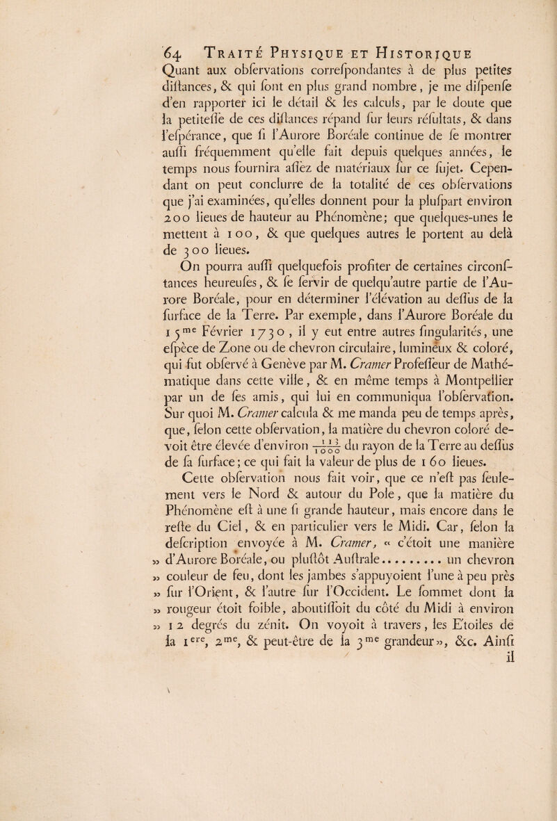 Quant aux obfervations correfpondantes à de plus petites diftances, & qui iont en plus grand nombre, je me difpenfe d’en rapporter ici le détail & les calculs, par le doute que la petiteffe de ces diftances répand fur leurs réfuitats, & dans l’efpérance, que fi l’Aurore Boréale continue de fe montrer aufîi fréquemment quelle fait depuis quelques années, le temps nous fournira allez de matériaux fur ce fujet. Cepen¬ dant on peut conclurre de la totalité de ces obfervations que j’ai examinées, quelles donnent pour la plufpart environ 200 lieues de hauteur au Phénomène; que quelques-unes le mettent à i o o, & que quelques autres le portent au delà de 3 o o lieues. On pourra auffi quelquefois profiter de certaines circonf¬ iances heureufes, & fe ferVir de quelqu autre partie de l’Au¬ rore Boréale, pour en déterminer l’élévation au deffus de la furface de la Terre. Par exemple, dans l’Aurore Boréale du i 5me Février 1730 , il y eut entre autres fingularités, une efpèce de Zone ou de chevron circulaire, lumineux & coloré, qui fut obfervé à Genève par M. Cramer Profeffeur de Mathé¬ matique dans cette ville, & en même temps à Montpellier par un de fes amis, qui lui en communiqua l’oblervafion. Sur quoi M. Cramer calcula & me manda peu de temps après, que, félon cette obfervation, la matière du chevron coloré de- voit être élevée d’environ —du rayon de la Terre au deffus de fa furface; ce qui fait la valeur de plus de 1 60 lieues. Cette obfervation nous fait voir, que ce n’eft pas feule¬ ment vers le Nord & autour du Pôle, que la matière du Phénomène efit à une fi grande hauteur, mais encore dans le relie du Ciel, & en particulier vers le Midi. Car, félon la defcription envoyée à M. Cramer, « c’étoit une manière 35 dAurore Boréale, ou pluftôt Auflrale.un chevron w couleur de feu, dont les jambes s’appuyoient l’une à peu près w fur l’Orient, & l’autre fur l’Occident. Le fommet dont la 33 rougeur étoit foible, aboutiffoit du côté du Midi à environ î 2 degrés du zénit. On voyoit à travers, les Eloiles de la iere, 2me, & peut-être de la 3me grandeur», &c. Ainfi 33