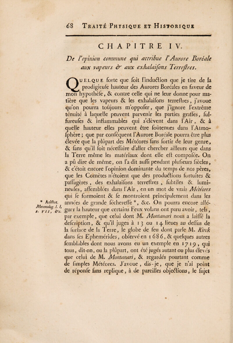 * Ariflot. Meiereolog\ I. h f* VJ J, &C. CHAPITRE IV. De ropinion comnnme qui attribue F Aurore Boréale aux vapeurs & aux exhalaifons Terrejlres. Quelque forte que foit i’induétion que je tire de la prodigieule hauteur des Aurores Boréales en faveur de mon hypothèfe, & contre celle qui ne leur donne pour ma¬ tière que les vapeurs & les exhalaifons terreflres, j’avoue qu’on pourra toujours m’oppofèr, que j’ignore l’extrême ténuité à laquelle peuvent parvenir les parties gradés, ful- fureulès & inflammables qui s’élèvent dans l’Air , & à quelle hauteur elles peuvent être foütenues dans l’Atmo- fphère ; que par conlequent l’Aurore Boréale pourra être plus élevée que la plupart des Météores fans for tir de leur genre, & fans qu’il foit néceflaire d’aller chercher ailleurs que dans la Terre même les matériaux dont elle eft compofée. On a pû dire de même, on l’a dit auffi pendant plufieurs fiècles, & cetoit encore l’opinion dominante du temps de nos pères, que les Comètes n’étoient que des productions fortuites & padâgères , des exhalaifons terreflres , fubtiles & iumi- neufes, aflèmblées dans l’Air , en un mot de vrais Météores qui fe formoient & fe montraient principalement dans les années de grande féchereflè*, Sic. On pourra encore allé¬ guer la hauteur que certains Feux volans ont paru avoir, tels, par exemple, que celui dont M. Montanari nous a laifîè la defcription, & qu’il jugea à i 3 ou 14 lieues au deflùs de La furface de la Terre, le globe de feu dont parle M. Kirck dans les E'phemérides, oblèrvé en 1 6 8 6, & quelques autres Jemblables dont nous avons eu un exemple en 17 , qui tous, dit-on, ou la plupart, ont été jugés autant ou plus élevés que celui de M. Montanari y & regardés pourtant comme de Amples Météores. J’avoue, dis-je, que je n’ai point de réponfe ians répliqué, à de pareilles objections, le fujet