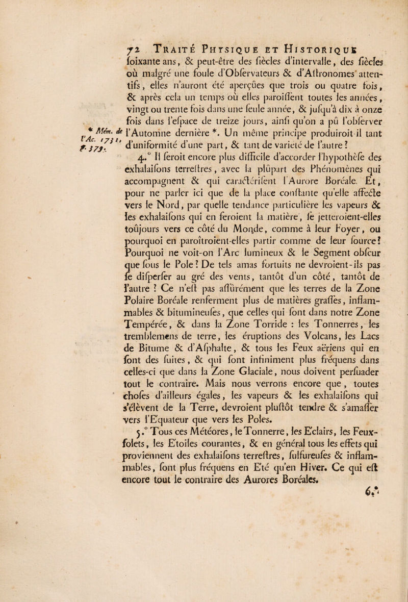 foixante ans, & peut-être des fiècles d’intervalle, des fiècles où malgré une foule d’Obfervateurs & d’Aftronomes atten¬ tifs , elles n auront été aperçues que trois ou quatre fois, 8c après cela un temps où elles paroiflènt toutes les années, vingt ou trente fois dans une feule année, & jufqu a dix à onze fois dans l’efpace de treize jours, ainfi quon a pu l’oblèrver VAc** ^Automne dernière *. Un même principe produirait il tant f- J/J7*Jt d’uniformité d’une part, & tant de variété de l’autre? 4.° Il feroit encore plus difficile d’accorder fhypothèfe des exhalaifons terreflres , avec la plupart des Phénomènes qui accompagnent & qui caraélérifent l'Aurore Boréale. Et, pour ne parler ici que de la place confiante quelle affeéîe vers le Nord, par quelle tendance particulière les vapeurs & les exhalaifons qui en feroient la matière, le jetteroient-elles toûjours vers ce côté du Morale, comme à leur Foyer, ou pourquoi en paroîtroient-elles partir comme de leur fource! Pourquoi ne voit-on l’Arc lumineux & le Segment obfcur que fous le Pôle? De tels amas fortuits ne devroient-ils pas fe difperfer au gré des vents, tantôt d’un côté, tantôt de l’autre ? Ce n’eft pas affurément que les terres de la Zone Polaire Boréale renferment plus de matières grades, inflam¬ mables & bitumineufès, que celles qui font dans notre Zone Tempérée, & dans la Zone Torride : les Tonnerres, les trembiemens de terre, les éruptions des Volcans, les Lacs de Bitume & d’Afphalte, & tous les Feux aeriens qui en font des fuites, & qui font infiniment plus fréquens dans celles-ci que dans la Zone Glaciale, nous doivent perfuader tout le contraire. Mais nous verrons encore que , toutes choies d’ailleurs égales, les vapeurs & les exhalaifons qui s’élèvent de la Terre, devroient pluftôt tendre & s’amaiïèr vers l’Equateur que vers les Pôles. j.° Tous ces Météores, le Tonnerre, les Eclairs, les Feux- folets, les Etoiles courantes, & en général tous les effets qui proviennent des exhalaifons terreflres, fulfureufes & inflam¬ mables, font plus fréquens en Eté qu’en Hiver. Ce qui efl encore tout le contraire des Aurores Boréales. é.‘