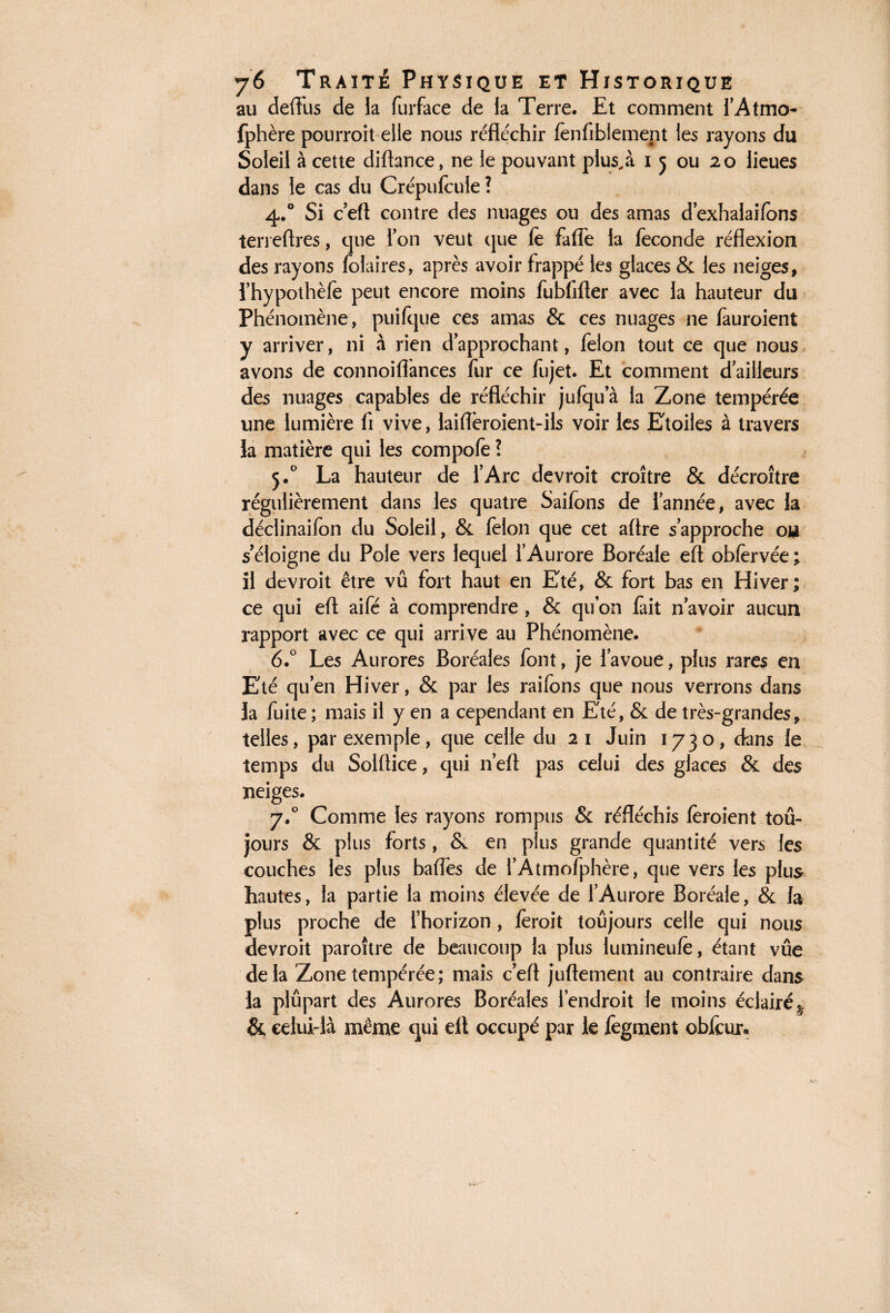 au defliis de la furface de la Terre. Et comment l’Atmo- fphère pourroit elle nous réfléchir fenfiblement les rayons du Soleil à cette diftance, ne le pouvant plus, à i 5 ou 20 lieues dans le cas du Crépufcule ? 4.0 Si c’efl contre des nuages ou des amas d’exhalaifons terreftres, que Ton veut que le fafle la fécondé réflexion des rayons (blaires, après avoir frappé les glaces & les neiges, l’hypothèfe peut encore moins fubfifler avec la hauteur du Phénomène, puilque ces amas & ces nuages ne fauroient y arriver, ni à rien d approchant, félon tout ce que nous avons de connoiflances fur ce fujet. Et comment d’ailleurs des nuages capables de réfléchir jufqu a la Zone tempérée une lumière fi vive, laiflèroient-ils voir les Etoiles à travers la matière qui les compofe ? 5.0 La hauteur de l’Arc devroit croître & décroître régulièrement dans les quatre Saifons de l’année, avec la déclinaifon du Soleil, & félon que cet aflre s’approche ou s’éloigne du Pôle vers lequel l’Aurore Boréale eft obfervée ; il devroit être vû fort haut en Eté, & fort bas en Hiver; ce qui efl; aifé à comprendre , & quon fait n’avoir aucun rapport avec ce qui arrive au Phénomène. 6.° Les Aurores Boréales font, je l’avoue, plus rares en Eté qu’en Hiver, & par les raifons que nous verrons dans la fuite ; mais il y en a cependant en Eté, & de très-grandes, telles, par exemple, que celle du 21 Juin 1730, dans le temps du Solftice, qui n’eft pas celui des glaces & des neiges. 7.0 Comme les rayons rompus & réfléchis (croient tou¬ jours & plus forts, & en plus grande quantité vers les couches les plus baffes de l’Âtmofphère, que vers les plus hautes, la partie la moins élevée de l’Aurore Boréale, & la plus proche de l’horizon, (eroit toujours celle qui nous devroit paroître de beaucoup la plus lumineufè, étant vue delà Zone tempérée; mais c’efl juftement au contraire dans la plupart des Aurores Boréales l’endroit le moins éclairé ^ & celui-là même qui efl occupé par le fegment obfcur.