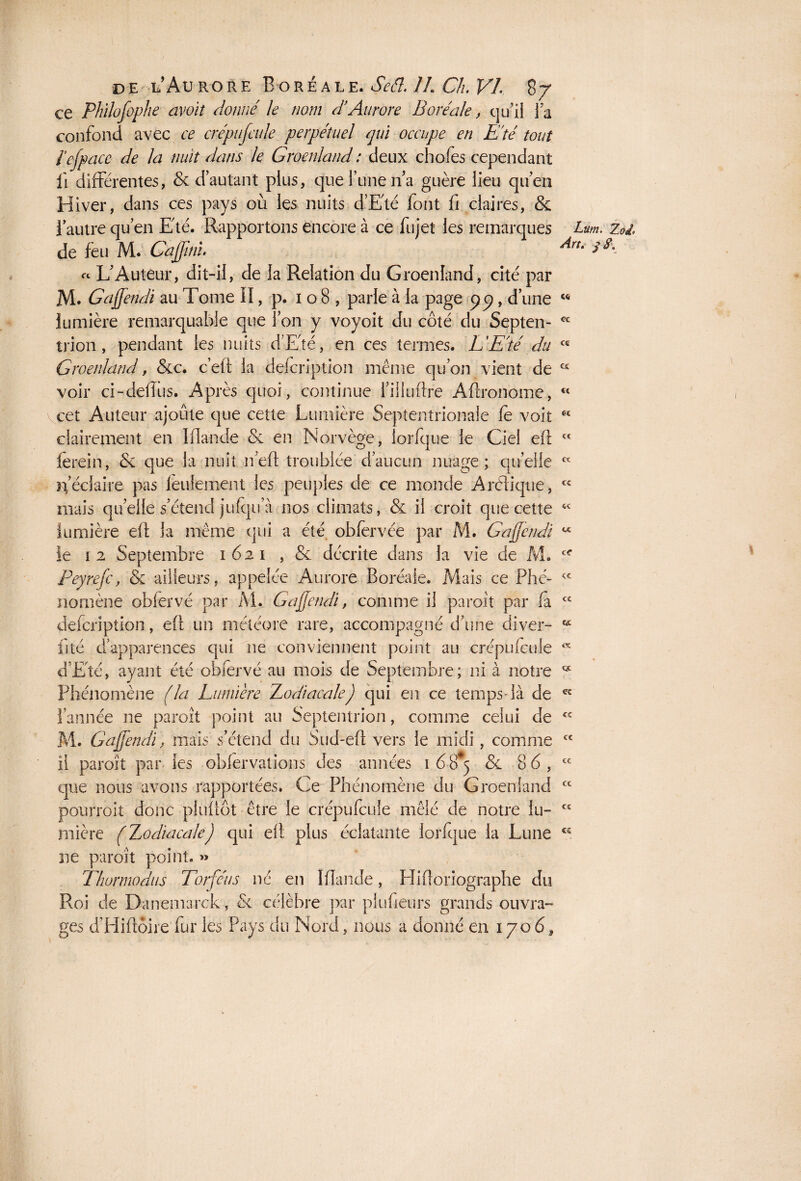 ce Phïlofophe avoit donné le nom d’Aurore Boréale, qu’il la confond avec ce cnépufcule perpétuel qui occupe en Eté tout l efface- de la nuit dans le Groenland: deux chofes cependant il différentes, & d’autant plus, que Tune n’a guère lieu qu’en Hiver, dans ces pays où les nuits d’Eté font fi claires, & i autre qu’en Eté. Rapportons encore à ce fujet les remarques Lm. Zol de feu M. Cajjinl An- s A « L’Auteur, dit-il, de la Relation du Groenland, cité par M. Gajfendi au Tome II, p. 108, parle à la page pp, d’une “ lumière remarquable que l’on y voyoit du côté du Septen- cc trion, pendant les nuits d’Eté, en ces termes. L'Eté du cc Groenland, &c. c’eft la defcription même qu’on vient de cc voir ci-defîus. Après quoi, continue l’illuftre Aftronome, €t cet Auteur ajoute que cette Lumière Septentrionale fe voit clairement en Mande Se en Norvège, iorfque le Ciel efl lerein, & que la nuit n’efl troublée d’aucun nuage; quelle ïf éclaire pas feulement les peuples de ce monde Arélique, mais quelle s’étend jufqu a nos climats, & il croit que cette lumière efl la même qui a été obfervée par M. Gajfendi le 1 2 Septembre 1621 , & décrite dans la vie de M. Peyrefc, & ailleurs, appelée Aurore Boréale. Mais ce Phé¬ nomène obfervé par M. Gajfendi, comme il paroit par fa defcription, efl un météore rare, accompagné d’une diver¬ ti té d’apparences qui 11e conviennent point au crépufcule d’Eté, ayant été obfervé au mois de Septembre; ni à notre Phénomène (la Lumière Zodiacale) qui en ce temps-là de 1 année ne paroît point au Septentrion, comme celui de M. Gajfendi, mais s’étend du Sud-efi vers le midi, comme il paroît par les obfervations des années 1 68^5 & 86, que nous avons rapportées. Ce Phénomène du Groenland pourroit donc pluüôt être le crépufcule mêlé de notre lu¬ mière (Zodiacale) qui efl plus éclatante iorfque la Lune ne paroît point. » Thurmodus Torféus né en Mande, Hifloriographe du Roi de Danemarck, Si. célèbre par plufieurs grands ouvra¬ ges d’Hiflôire fur les Pays du Nord, nous a donné en 1706, et te SX cc te cc c<r <c cc ce « oc cc cc cc cc cc cc