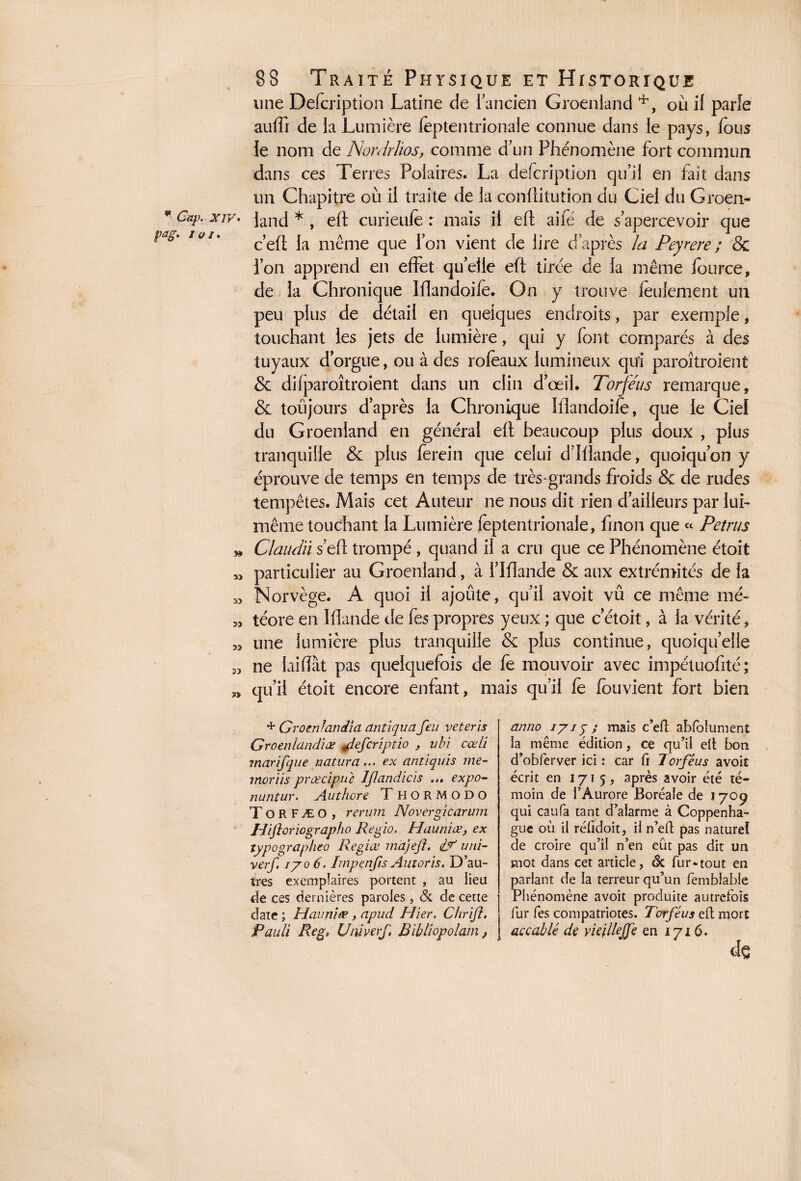 une Defcription Latine de 1 ancien Groenland *, où il parle auffi de la Lumière feptentrionale connue dans le pays, fous le nom de Nordrüos, comme d’un Phénomène fort commun dans ces Terres Polaires. La defcription qu’il en fait dans un Chapitre où il traite de la conÜitution du Ciel du Groen- * CaV‘ xiv. janc| *} eft curieufè : mais il efl aile de s’apercevoir que c’ell la même que l’on vient de lire d’après la Peyrere ; & l’on apprend en effet qu’elle eft tirée de la même lource, de la Chronique Mandoife. On y trouve feulement un peu plus de détail en quelques endroits, par exemple, touchant les jets de lumière, qui y font comparés à des tuyaux d’orgue, ou à des rofèaux lumineux qui paroîtroient & difparoîtroient dans un clin d’œil. Torféiis remarque, & toujours d’après la Chronique Mandoife, que le Ciel du Groenland en général efl beaucoup plus doux , plus tranquille & plus ferein que celui d’Mande, quoiqu’on y éprouve de temps en temps de très-grands froids & de rudes tempêtes. Mais cet Auteur ne nous dit rien d’ailleurs par lui- même touchant la Lumière feptentrionale, finon que « Petrus Claudïi s’eft trompé , quand il a cm que ce Phénomène étoit particulier au Groenland, à f Mande & aux extrémités de la Norvège. A quoi il ajoute, qu’il avoit vû ce même mé¬ téore en Mande de fes propres yeux ; que c etoit, à la vérité, une lumière plus tranquille & plus continue, quoiqu’elle ne laiiïàt pas quelquefois de fe mouvoir avec impétuofité; qu’il étoit encore enfant, mais qu’il fè fouvient fort bien y» 5J X> » » 5) * Gromlandîa antiqua feu veteris Groenlandiœ 4lefcriptio , ubi cœli marifque naturel... ex antiquis me- inor iis prœcipue Jfanciicis expo- nuntur. Authore T HO R MODO ToRFÆO, rerum Novergicarum Hiftoriographo Regio. Hauniœ, ex typographeo Regiœ ma)eft. df arri¬ ver], 1706. Impenfts Autoris. D’au¬ tres exemplaires portent , au lieu de ces dernières paroles, & de cette date ; Hauniœ, apuci Hier. Chrift. Pauli Reg. Univerf Bibliopolam, anno 1715 ; mais c’eR abfolument la même édition, ce qu’il ell bon d’obferver ici : car fi Torféus avoit écrit en 1715, après avoir été té¬ moin de l’Aurore Boréale de 1709 qui caufa tant d’alarme à Coppenha- gue où il réfidoit, il n’elt pas naturel de croire qu’il n’en eût pas dit un vuot dans cet article, 6c fur-tout en parlant de la terreur qu’un femblable Phénomène avoit produite autrefois fur fes compatriotes. Torféus eft mort accablé de vicjllejjé en 1716. de