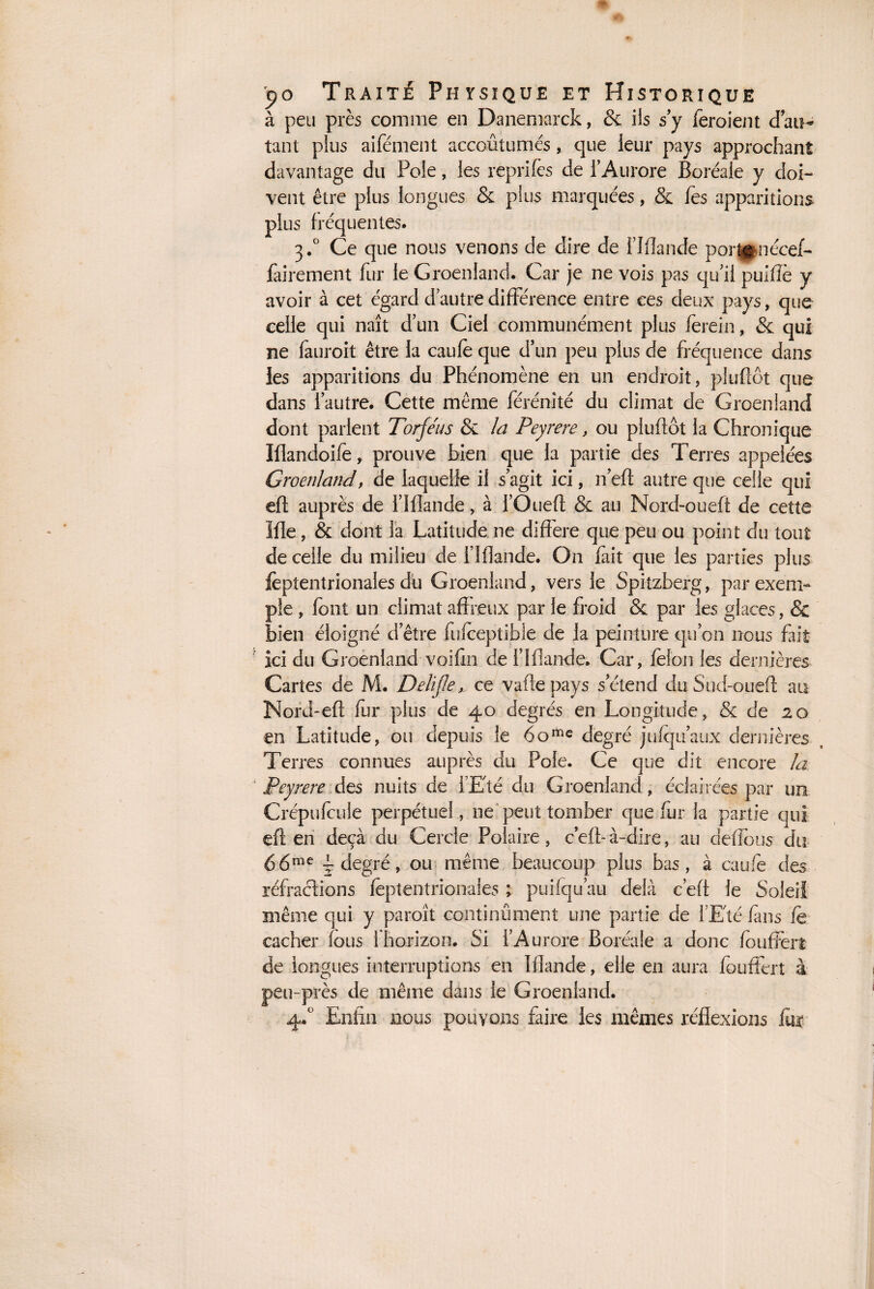 à peu près comme en Danemarck, & ils s’y feroient dan- tant plus aifément accoutumés, ejue leur pays approchant davantage du Pôle, les reprîtes de l’Aurore Boréale y doi¬ vent être plus longues & plus marquées, & tes apparitions plus fréquentes. 3.0 Ce que nous venons de dire de FIflande port^nécef- fairement fur le Groenland. Car je ne vois pas qu’il puifte y avoir à cet égard d’autre différence entre ces deux pays, que celle qui naît d’un Ciel communément plus ferein, & qui ne fauroit être la caute que d’un peu plus de fréquence dans les apparitions du Phénomène en un endroit, plu flot que dans l’autre. Cette même férénité du climat de Groenland dont parlent Torféus & la Peyrere, ou pluflôt la Chronique Iflandoite, prouve bien que la partie des Terres appelées Groenland, de laquelle il s’agit ici, n’eft autre que celle qui eft auprès de l’Ifîande, à l’Ouefl & au Nord-oueft de cette Me, & dont la Latitude ne différé que peu ou point du tout de celle du milieu de FIflande. On fait que les parties plus teptentrionales dû Groenland, vers le Spitzberg, par exem¬ ple , font un climat affreux par le froid & par les glaces, & bien éloigné d’être futeepîible de la peinture qu’on nous fait ici du Groenland voifin de F Mande. Car, tefon les dernières Cartes de M. Delijle, ce vaffe pays s’étend du Sud-oueff au Nord-eft ter plus de 40 degrés en Longitude, & de 20 en Latitude, ou depuis le 6ome degré jufqu’aux dernières Terres connues auprès du Pôle. Ce que dit encore la Peyrere des nuits de l’Eté du Groenland, éclairées par un Créputeule perpétuel, ne peut tomber quêter la partie qui eft en deçà du Cercle Polaire, c eft- à-dire, au deffous du 66me j degré, ou même beaucoup plus bas, à caute des réfractions teptentrionales ; puifqu’au delà c eft le Soleil même qui y paroît continûment une partie de l'Eté fuis te cacher fous i horizon. Si l’Aurore Boréale a donc teuffert de longues interruptions en Mande, elle en aura teuffert à peu-près de même dans le Groenland. 4.0 Enfin nous pouvons faire les mêmes réflexions fur