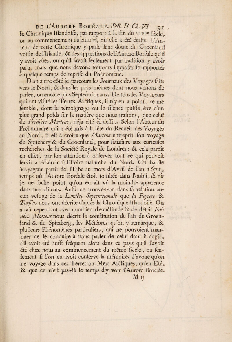 V la Chronique Ifïandoife, par rapport à la fin du xnme fiècle, ou au commencement du xmme, où elle a été écrite. L’Au¬ teur de cette Chronique y parle fans doute du Groenland voifin de f Iflande, & des apparitions de l'Aurore Boréale qu’il y avoit vues, ou qu’il favoit feulement par tradition y avoir paru, mais que nous devons toujours fuppofer fe rapporter à quelque temps de reprife du Phénomène. D’un autre côté je parcours les Journaux des Voyages faits vers le Nord, & dans les pays mêmes dont nous venons de parler, ou encore plus Septentrionaux. De tous les Voyageurs lernble, dont le témoignage ou le filence puiflè être d’un plus grand poids fur la matière que nous traitons, que celui de Frédéric Martens, déjà cité ci-deffus. Selon l’Auteur du Préliminaire qui a été mis à la tête du Recueil des Voyages au Nord, il efl à croire que Martens entreprit fon voyage du Spitzberg & du Groenland , pour fatisfaire aux curieufes recherches de la Société Royale de Londres ; & cela paroit en effet, par fon attention à obferver tout ce qui pouvoit fervir à éclaircir l’Hiftoire naturelle du Nord. Cet habile Voyageur partit de l’Elbe au mois d’Avril de fan 1671, temps 011 l’Aurore Boréale étoit tombée dans l’oubli, & où je ne fâche point qu’on en ait vû la moindre apparence dans nos climats. AufTi ne trouve-t-on dans fa relation au¬ cun veflige de la Lumière Septentrionale que la Peyrere & Torféus nous ont décrite d’après la Chronique Ifïandoife. O11 a vû cependant avec combien d’exaélitude & de détail Fré¬ déric Martens nous décrit la conflitution de l’air du Groen¬ land & du Spitzberg, les Météores qu’on y remarque, & plufieurs Phénomènes particuliers, qui ne pouvoient man¬ quer de le conduire à nous parler de celui dont il s’agit » s’il avoit été auffi fréquent alors dans ce pays qu’il favoit été chez nous au commencement du même fiècle, ou feu¬ lement fi l’on en avoit confervé la mémoire. J’avoue qu’on ne voyage dans ces Terres ou Mers Aréliques, qu’en E'té, & que ce n’eft pas»-là le temps d’y voir l’Aurore Boréale. Mi)