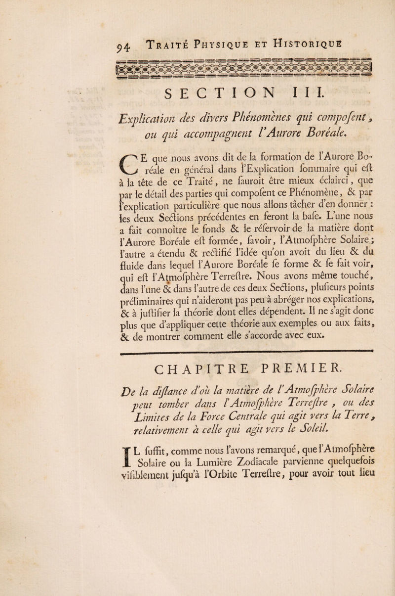 SECTION I I I. Explication des divers Phénomènes qui compofent, ou qui accompagnent l’Aurore Boréale. CE que nous avons dit de la formation de l’Aurore Bo¬ réale en général dans l’Explication fommaire qui efl: à la tête de ce Traité, ne fauroit être mieux éclairci, que par le détail des parties qui compofent ce Phénomène, & par l’explication particulière que nous allons tâcher d’en donner : les deux Sections précédentes en feront la bafe. L’une nous a fait connoître le fonds de le réfervoirde la matière dont l’Aurore Boréale efl formée, favoir, l’Atmofphère Solaire ; l’autre a étendu de rectifié l’idée qu’on avoit du lieu Se du fluide dans lequel l’Aurore Boréale fe forme & fe fait voir» qui efl l’Atmofphère Terreflre. Nous avons même touché» dans l’une dedans l’autre de ces deux Sections, plufleurs points préliminaires qui n aideront pas peu a abréger nos explications» de à jultifier la théorie dont elles dépendent. II ne s’agit donc plus que d’appliquer cette théorie aux exemples ou aux faits» de de montrer comment elle s’accorde avec eux. CHAPITRE PREMIER. De la dijlance d’où la matière de l’Atmofphère Solaire peut tomber dans l'Atmofphère Terreflre , ou des Limites de la Force Centrale qui agit vers la Terre, relativement à celle qui agit vers le Soleil. IL fuffit, comme nous l’avons remarqué, quel’Atmofphère Solaire ou la Lumière Zodiacale parvienne quelquefois vifibiement julqu’à l’Orbite Terreflre, pour avoir tout lieu