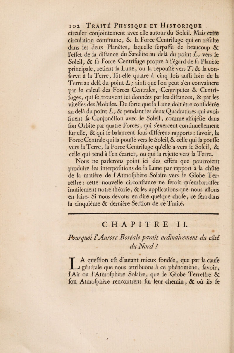 circuler conjointement avec elle autour du Soleil. Mais cettô circulation commune, & la Force Centrifuge qui en réfulte dans les deux Planètes, laquelle furpaffe de beaucoup & l’effet de la diftance du Satellite au delà du point L, vers le Soleil, & fa Force Centrifuge propre à 1 egard de fa Planète principale, retient la Lune, ou la repouffe vers T, & la con- ferve à la Terre, fut-elle quatre à cinq fois auffi loin de la Terre au delà du point L; ainfi que l’on peut s en convaincre par le calcul des Forces Centrales, Centripètes & Centri¬ fuges, qui fe trouvent ici données parles diftances, & parles viteffes des Mobiles. De forte que la Lune doit être conlidérée au delà du point L, & pendant les deux Quadratures qui avoi- fuient fa Conjonction avec le Soleil, comme aflüjétie dans fon Orbite par quatre Forces, qui s’exercent continuellement fur elle, & qui fe balancent fous différens rapports : favoir, la Force Centrale qui la pouffe vers le Soleil, & celle qui la pouffe vers la Terre, la Force Centrifuge quelle a vers le Soleil, 6c celle qui tend à l’en écarter, ou qui la rejette vers la Terre. Nous ne parlerons point ici des effets que pourroient produire les interpofitions de la Lune par rapport à la chute de la matière de i’Atmofphère Solaire vers le Globe Ter- retire : cette nouvelle circonftance ne feroit qu embarrafler inutilement notre théorie, & les applications que nous allons en faire. Si nous devons en dire quelque chofe, ce fera dans fa cinquième & dernière Seélion de ce Traité. CHAPITRE I I. Pourquoi l'Aurore Boréale paroît ordinairement du coté du Nord / LA queflion efl d autant mieux fondée, que par la caufe générale que nous attribuons à ce phénomène, lavoir, l’Air ou l’Atmofphère Solaire, que le Globe Terreftre & fon Atmolphère rencontrent fur leur chemin, & où ils fe 0»