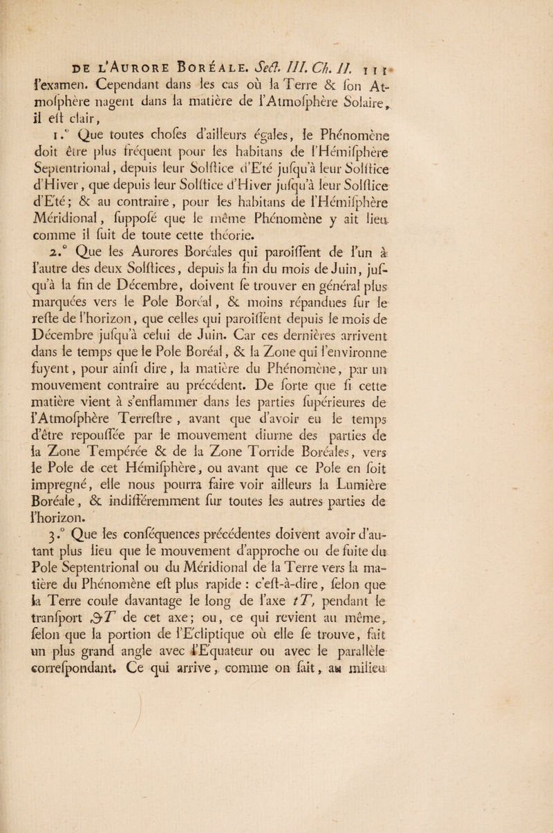 J examen. Cependant dans les cas où la Terre & Ton At- mofphère nagent dans la matière de l’Atmolphère Solaire, il eft clair, 1/ Que toutes chofes dailleurs égales, le Phénomène doit être plus fréquent pour les habitans de l’Hémifphère Septentrional, depuis leur Solflice d'Eté jufqu a leur Solflice d’Hiver, que depuis leur Solflice d’Hiver jufqu a leur Solflice d’Eté ; & au contraire, pour les habitans de i’Hémifphère Méridional, fuppofé que le même Phénomène y ait lieu comme il fuit de toute cette théorie. 2.0 Que les Aurores Boréales qui paroi fient de fun à 1 autre des deux Solftices, depuis la fin du mois de Juin, jufi- qu’à la fin de Décembre, doivent fè trouver en général plus marquées vers le Pôle Boréal, & moins répandues fur le refie de l’horizon, que celles qui paroiffent depuis le mois de Décembre jufqu’à celui de Juin. Car ces dernières arrivent dans le temps que le Pôle Boréal, & la Zone qui l’environne fuyent, pour ainfi dire , la matière du Phénomène, par un mouvement contraire au précédent. De forte que fi cette matière vient à s’enflammer dans les parties fupérieures de f Atmofphère Terreftre , avant que d’avoir eu le temps d’être repou flee par le mouvement diurne des parties de la Zone Tempérée & de la Zone Torride Boréales, vers le Pôle de cet Hémifphère , ou avant que ce Pôle en foit imprégné, elle nous pourra faire voir ailleurs la Lumière Boréale, & indifféremment fur toutes les autres parties de l’horizon. 3.° Que les conféquences précédentes doivent avoir dam tant plus lieu que le mouvement d’approche ou de fuite dis Pôle Septentrional ou du Méridional de la Terre vers la ma¬ tière du Phénomène efl plus rapide : c’efl-à-dire, félon que la Terre coule davantage le long de l’axe tT, pendant le tranfport &T de cet axe; ou, ce qui revient au même, félon que la portion de l’Ecliptique où elle fe trouve, fait un plus grand angle avec l’Equateur ou avec le parallèle correfpondant* Ce qui arrive, comme on fait, au milieu