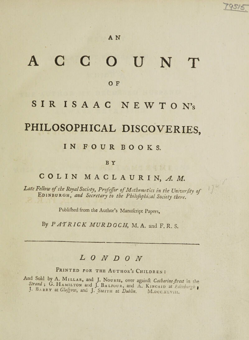 ACCOUNT O F SIR ISAAC NEWTON’s PHILOSOPHICAL DISCOVERIES, IN FOUR BOOKS. B Y COLIN M A C L A U R I N, i I. Late Fellow of tke Royal Society, Profeffor of Mathematics in the Univerfity of Edinburgh, and Secretary to the Philofophical Society there. Published from the Author’s Manufcript Papers, By PATRICK MURDOCH, M. A. and F. R. S. LONDON Printed for the Author’s Childre N And Sold by A Millar, and J. Nourse, over againft Catbarine-ftreet in the otrand j L. Hamilton and J. Balfour, and A. Kincaid at Edinburgh t J; bARRY at Glafgow, and J. Smith at Dublin. M.dcc.xlviii.