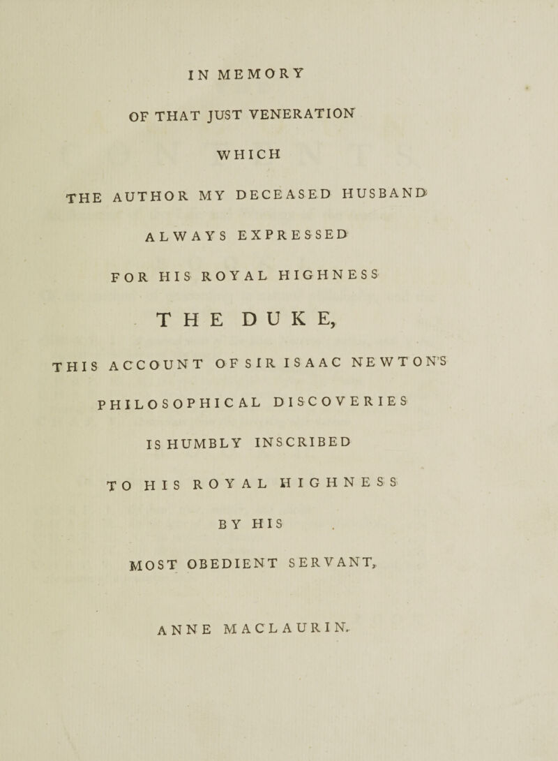 IN MEMORY OF THAT JUST VENERATION WHICH THE AUTHOR MY DECEASED HUSBAND; ALWAYS EXPRESSED FOR HIS ROYAL HIGHNESS THE DUKE, THIS ACCOUNT OF SIR ISAAC NEWTON’S PHILOSOPHICAL DISCOVERIES IS HUMBLY INSCRIBED TO HIS ROYAL HIGHNESS B Y H I S MOST OBEDIENT SERVANT, ANNE MACLAURIN.