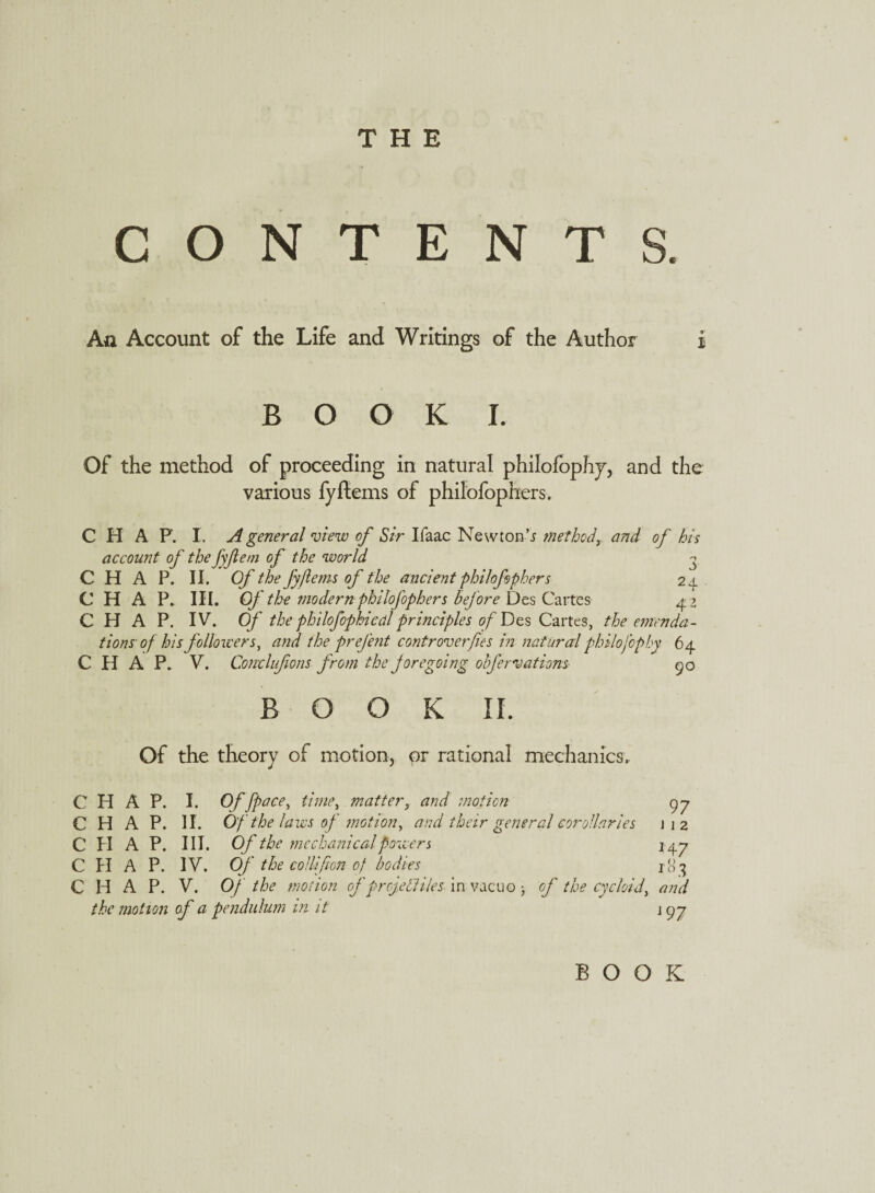 THE CONTENTS. An Account of the Life and Writings of the Author i BOOK I. Of the method of proceeding in natural philofophy, and the various fyftems of philofophers. CHAP. I. A general view of Sir Ifaac Newton’* methodT and of his account of the fyftem of the world - CHAP. II. Of the fyftems of the ancient philofophers 24. CHAP. III. Of the modern philofophers before Des Cartes 4? CHAP. IV. Of the philofophicdl principles of Des Cartes, the emenda¬ tions of his followers, and the prejbit contr oner fie s in natural philofop by 64 CHAP. V. Conelufions from the foregoing obfervations BOOK II. Of the theory of motion, or rational mechanics. CHAP. I. Of [pace, time, matter, and motion CHAP. II. Of the laws of motion, and their general corollaries C PI A P. III. Of the mechanical powers C PI A P. IV. Of the collifon of bodies CHAP. V. Of the motion of projectiles- in vacuo ; of the cycloid, and the motion of a pendulum in it 1 gj 90 97 i 1 2 *47 C> « BOOK