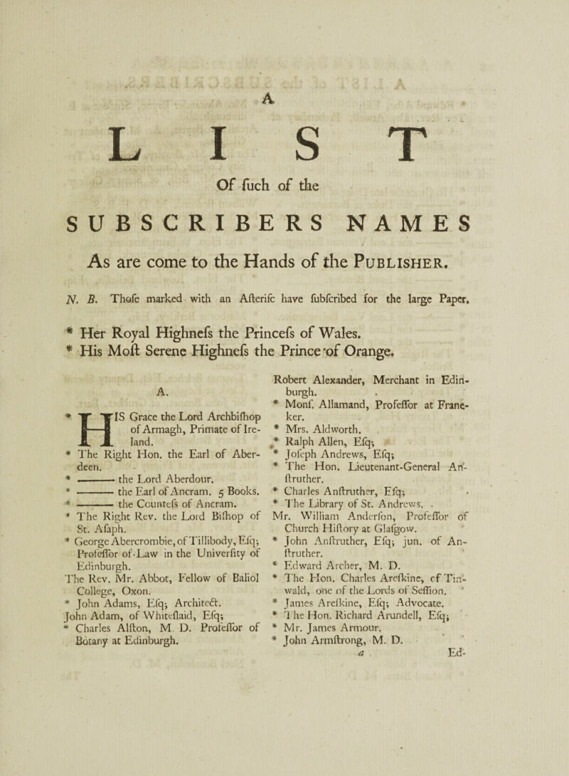 A LIST Of fuch of the SUBSCRIBERS NAMES As are come to the Hands of the Publisher. TV. B. Thofe marked with an Afterifc have fubfcribed for the large Paper. * Her Royal Highnefs the Princefs of Wales. * His Moft Serene Highnefs the Prince‘of Orange. Robert Alexander, Merchant in Edin¬ burgh. * Monf. Allamand, Profeffor at Frane- ker. * Mrs. Aldworth. * Ralph Alien, Efq; * Jofeph Andrews, Efq; * The Hon. Lieutenant-General An- ftruther. * Charles Anftruther, Efq; * The Library of St. Andrews. Mr. William Anderfon, Profeffor of Church Hiftory at Glafgow. * John Anftruther, Efq; jun. of An- ftruther. * Edward Archer, M. D. * The Elon. Charles Arefkine, cfTin- wald, one of the Lords of Seffion. * James Arefkine, Efq; Advocate. * The Hon. Richard Arundell, Efqj * Mr. James Armour. * John Armftrong, M. D. a Ed- •* * * H A. IS Grace the Lord Archbifhop of Armagh, Primate of Ire¬ land. The Right Hon. the Earl of Aber¬ deen. .-the Lord Aberdour. * -the Earl of Ancram. 5 Books. * - the Ccuntefs of Ancram. * The Right Rev. the Lord Bifhop of St. Alaph. * George Abercrombie, of Tillibody, Elq; Profeffor of • Law in the Univerfity of Edinburgh. The Rev. Mr. Abbot, Fellow of Baliol College, Oxon. * John Adams, Efq; Architect. John Adam, of Whiteflaid, Efq; * Charles Alfton, M. D. Profeffor of Botany at Edinburgh.