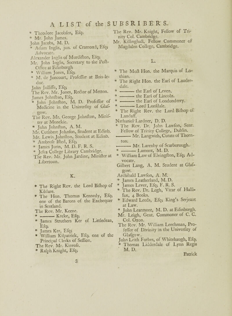 * Theodore Jacobfen, Efq; * Mr. John James. John Jacobs, M. D. * Adam Inglis, jun. of Cramond, Efq; Advocate. Alexander Inglis of Murdifton, Elq; Mr. John Inglis, Secretary to the Poft- Offtce at Edinburgh * William Jones, Efq; * M. de Joncourt, ProfefTor at Bois-le- due. John Jolliffe, Efq; The Rev. Mr. Jones, Re&or of Metton. James Johnfton, Efq, * John Johnfton, M. D. ProfefTor of Medicine in the Univerfity of Glaf- gow. The Rev. Mr. George Johnfton, Minif- ter at Monekie. * John Johnfton, A. M. Mr. Cuthbert Johnfon, Student at Edinb. Mr. Lewis Johnfton, Student at Edinb. * Ambrofe Ifted, Efq-, * James Jurin, M. D. F. R. S. * Jefus College Library Cambridge. The Rev. Mr. John Jardine, Minifter at Xibercoun. K. * The Right Rev. the Lord Biflhop of Kildare. * The Hon. Thomas Kennedy, Efq-, one of the Barons of the Exchequer in Scotland. The Rev. Mr. Keene. * —-- Kecke, Efq-, * James Struthers Ker of Littledean, Efq-, * James Ker, Efq; * William Kilpatrick, Efq; one of the Principal Clerks of Sefiion. The Rev. Mr. Kinrofs. * Ralph Knight, Efq; The Rev. Mr. Knight, Fellow of Trft nity Col. Cambridge. Mr. Killinghall, Fellow Commoner of Magdalen College, Cambridge. L. * The Molt Hon. the Marquis of Lo¬ thian. * The Right Hon. the Earl of Lauder¬ dale. * ——— the Earl of Leven. * --—. the Earl of Lincoln. * . the Earl of Londonderry. * -Lord Lonfdale. * The Right Rev. the L.ord Bifhop of Landaff. Nathaniel Lardner, D. D. * The Rev. Dr. John Lawfon, Senr. Fellow of Trinity College, Dublin. . . -Mr. Langwith, Curate of Thorn¬ ton. ,—-Mr. Larenby of Scarborough. * --— Lamont, M. D. * William Law of Elvingfton, Efq; Ad¬ vocate. Gilbert Lang, A. M. Student at Glas¬ gow. Archibald Lawfon, A. M. *■ James Leatherland, M. D. * James Lever, Efq; F. R. S. * The Rev. Dr. Legh, Vicar of Haiti* fax, 4 Books. * Edward Leeds, Efq; King’s Serjeant at Law. * John Learmont, M. D. at Edinburgh. Mr. Leigh, Gent. Commoner of C. C. Col. Oxon. The Rev. Mr. William Leechman, Pro- feflfor of Divinity in the Univerfity of Glafgow. John Leith Forbes, of Whitehaugh, Efq; * Thomas Lidderdale of Lynn Regis M. D. Patrick 3