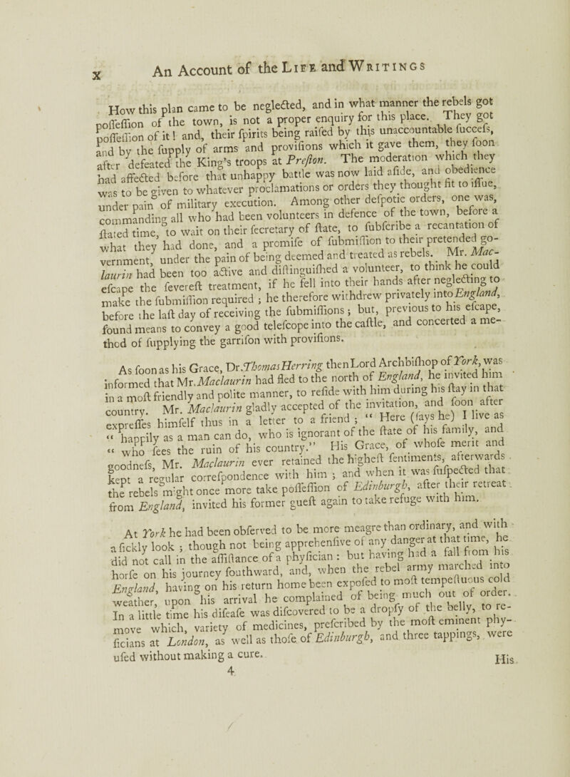 J How this plan came to be neglefted, and in what manner the rebels got noffeffion of the town, is not a proper enquiry for this place They g noffeffion of it 1 and, their fpirits being raifed by th(s unaccountable fuccefs, and by the fupply of arms and provifions which it gave them, they foon after defeated the King’s troops at Pre/lon. The moderation which they bad affedted before that unhappy battle was now laid afide, and obedtence S o be given to whatever proclamations or orders they thought fit to iffue, unde, pain5 of military execution. Among other defpotic orders, one was, commanding all who had been volunteers m defence of the town, befou a dated time, '’to wait on their fecretary of ftate, to fubfcribe a recantation of what they had done, and a promife of fubmifiion to their pretender go¬ vernment/ under the pain of being deemed and treated as rebels. Mr. Ma - lauZ had been too aflive and dirtinguiftied a volunteer, to think he cou d efcape the fevereft treatment, if he fell into tbeir hands after negledin make the fubmiffion required ; he therefore withdrew privately into Eng an , before ihe laft day of receiving the fubmiffions; but, previous to his efcape, found means to convey a good telefcope into the caftle, and concerted a me¬ thod of fupplying the garrifon with provifions. As foon as his Grace, Dr.Thomas Herring thenLord Archbiftiop of York, was informed that Mr.Maclaurin had fled to the north of England, he invited him in a moft friendly and polite manner, to refide with him during his (bay in that country. Mr. Maclaurin gladly accepted of the as exoreffes himfelf thus in a letter to a friend ; Here (lays He] i live a “ happily as a man can do, who is ignorant of the ftate of his family and «, fees the ruin of his country.” His Grace of whofe merit and goodnefs Mr. Maclaurin ever retained the higheft fentimen.s, afterwaids kep' a regular correfoondence with him ; and when it was fufpedted that tte rebels might once'more take pofleffion of Edsnburgh, after the,r retreat. from England, invited his former gueft again to take refuge with him. At York he had been obferved to be more meagre than ordinary, and with •tfickly look ; though not being apprebeniive of any danger at that time, he. did no! call in the fffiftance of! phyfician: but having ^ ^Ufrom h horfe on his iourney fouthward, and, when the rebel army matched m o England having on his return home been expofed to moft tempeftuous cold Shef; upon &his arrival he complained of being^much out of oMer. In a little time his difeafe was difeovered to be a dropfy of the belly, t move which variety of medicines, preferred by the moft eminent phy- fic^ans at London,, as well as thofe. of Edinburgh, and three tappings, were ufed without making a cure, £jjs 4