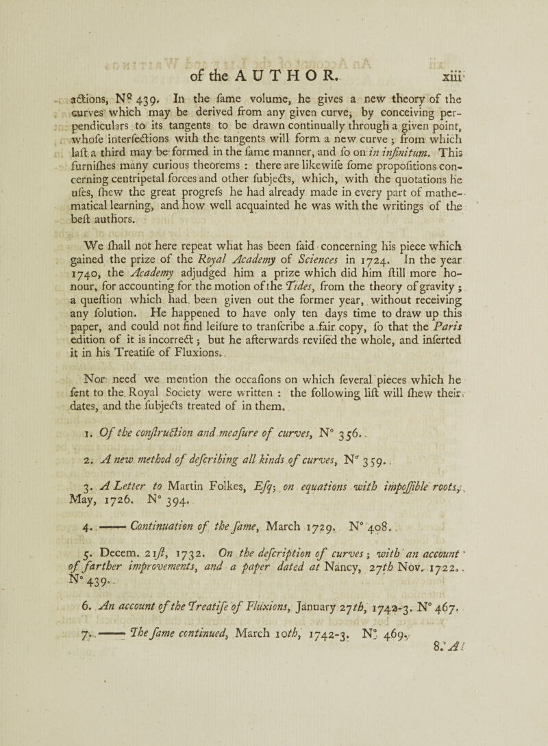 adtions, NQ 439. In the fame volume, he gives a new theory of the curves which may be derived from any given curve, by conceiving per¬ pendiculars to its tangents to be drawn continually through a given point, whofe interfedtions with the tangents will form a new curve ; from which laft a third may be-formed in the fame manner, and fo on in infinitum. This furn idles many curious theorems : there are like wife fome proportions con¬ cerning centripetal forces and other fubjedts, which, with the quotations Ke ufes, fhew the great progrefs he had already made in every part of mathe- - matical learning, and how well acquainted he was with the writings of the heft authors. <• ... . J ' V . • / We fhall not here repeat what has been faid concerning his piece which gained the prize of the Royal Academy of Sciences in 1724. In the year 1740, the Academy adjudged him a prize which did him dill more ho¬ nour, for accounting for the motion of the Tides, from the theory of gravity ; a quedion which had. been given out the former year, without receiving any folution. He happened to have only ten days time to draw up this paper, and could not find leifure to tranfcribe a .fair copy, fo that the Paris edition of it is incorredt; but he afterwards reviled the whole, and inferted it in his Treatife of Fluxions,. Nor need we mention the occafions on which feveral pieces which he fent to the Royal Society were written : the following lid will fhew their , dates, and the fubjedts treated of in them. 1. Of the conflrudlion and me a Jure of curve s, N° 356.. 2. A new method of deferibing all kinds of curves, N* 359.. * 3. A Letter to Martin Folkes, Efq-} on equations with impofiible root.sy.. May, 1726. N° 394. 4.. Continuation of the famei March 1729. N° 408,. 5. Decern. 24/?, 1732. On the defeription of curves -3 with an account' of farther improvements, and a paper dated at Nancy, 2 yth Nov.. 1722,. n”439-- 6. An account of the Treatife of Fluxions, January 2 qth, 1742-3. N° 467, . ; . • /1 . -M ; vi 7.. .—— *Ibefame continued, March iotb, 1742-3. N° 469. 8 :ai