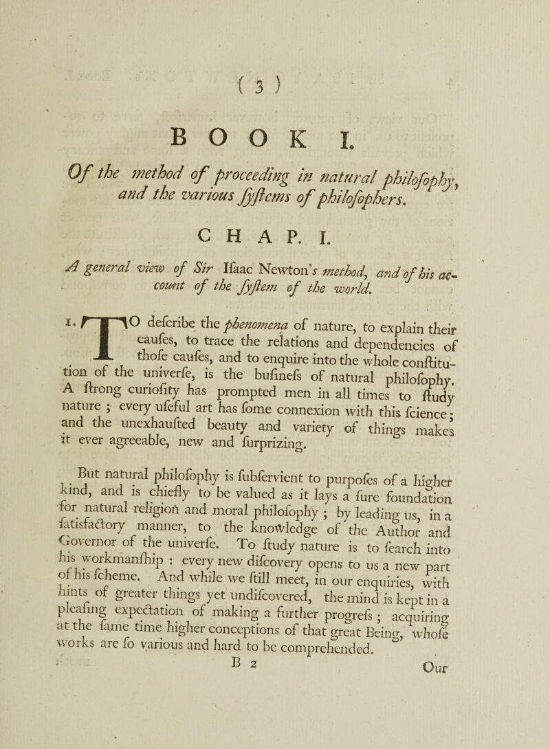 book l Of the method of proceeding in natural philofophy, and the various Jyflcms of philofophers. C H A P. I. A general view of Sir Ifaac Newtonr method, and of his at- count of the. fyjlem of the world.  • * « . _ » *• ? | defcribe the phenomena, of nature, to explain their I caufes, to trace the relations and dependencies of , ~r thofe caules, and to enquire into the whole conftitu- tion of the univerfe, is the bufinefs of natural philofophy A wrong cunofity has prompted men in all times to ftudy nature ; every ufeful art has fome connexion with this fcience * and the unexhaufted beauty and variety of things makes it ever agreeable, new and furprizing. But natural philofophy is fubfervient to purpofes of a higher Kind, and is chiefly to be valued as it lays a fure foundation for natural religion and moral philofophy ; by leading us, in a iatisfa&ory manner, to the knowledge of the Author and Governor of the univerfe. To ftudy nature is to fearch into Jus workmanfhip : every new difcovery opens to us a new part of his fcheme. And while we ftill meet, in our enquiries, with iimts of greater things yet undifcovered, the mind is kept in a pleanng expedation of making a further progrefs; acquiring at the fame time higher conceptions of that great Beino;, whole \\oiks aie fo various and hard to be comprehended. B 2 Our