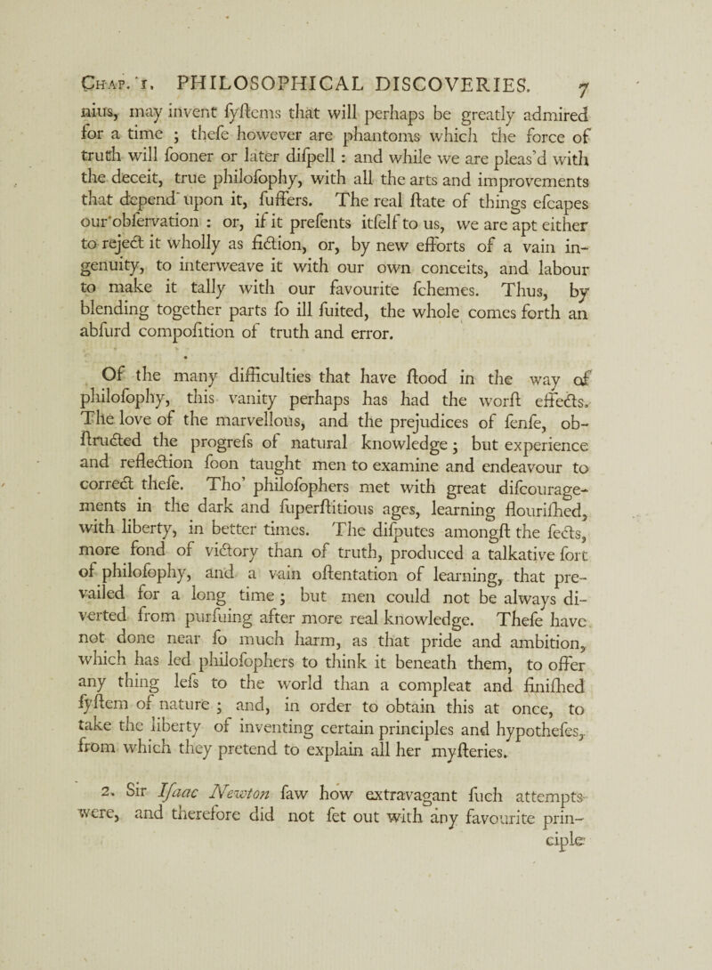 nim, may invent fyftems that will perhaps be greatly admired for a time ; thefe however are phantoms which the force of truth will fooner or later difpell: and while we are pleas'd with the deceit, true philofophy, with all the arts and improvements that depend'upon it, fuffers. The real Hate of things efcapes our'obferVation : or, if it prefents itfelf to us, we are apt either to rejed: it wholly as fi&ion, or, by new efforts of a vain in¬ genuity, to interweave it with our own conceits, and labour to make it tally with our favourite fchemes. Thus, by blending together parts fo ill fuited, the whole comes forth an abfurd compofition of truth and error. rt * t v •• • «. • Of the many difficulties that have flood in the way of philofophy, this vanity perhaps has had the worft effects. The love of the marvellous, and the prejudices of fenfe, ob- AruCted the progreis of natural knowledge; but experience and reflection foon taught men to examine and endeavour to corredf thefe. Tho philofophers met with great difoourage- ments in the dark and fuperflitious ages, learning flourifhed, with liberty, in better times. The difputes amongft the feds, more fond of victory than of truth, produced a talkative fort of philofophy, and a vain oftentation of learning, that pre¬ vailed for a long time ; but men could not be always di- veited from punumg after more real knowledge. Thefe have not done near fo much harm, as that pride and ambition, which has led philofophers to think it beneath them, to offer any thing lefs to the world than a compleat and finifhed iyffem of nature ; and, in order to obtain this at once, to take the liberty of inventing certain principles and hypothefes,. from which they pretend to explain all her my Aeries- 2. Sir Ifaac Newton faw how extravagant fueh attempts- weic, and therefore did not fet out with any favourite prin—