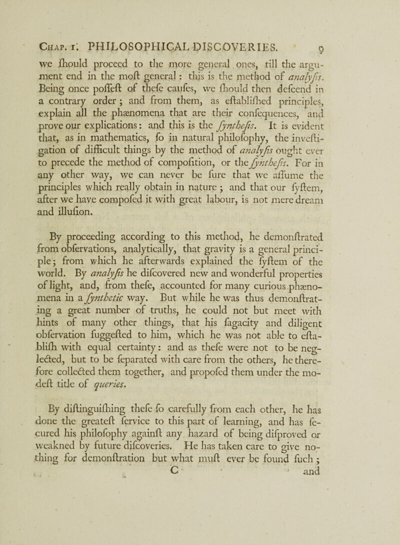 we fhould proceed to the more general ones, till the argu¬ ment end in the moft general: this is the method of analyfs. Being once poffeft of thefe caufes, we fhould then defcend in a contrary order ; and from them, as eftablifhed principles, explain all the phenomena that are their confequences, and prove our explications: and this is the fynthefs. It is evident that, as in mathematics, fo in natural philofophy, the invefti- gation of difficult things by the method of analyfis ought ever to precede the method of compofition, or the fynthefs. For in any other way, we can never be fure that we affume the principles which really obtain in nature ; and that our fyftem, after we have compofed it with great labour, is not mere dream and illuhon. By proceeding according to this method, he demonftrated from obfervations, analytically, that gravity is a general princi¬ ple; from which he afterwards explained the fyftem of the world. By analyfs he difcovered new and wonderful properties of light, and, from thefe, accounted for many curious pheno¬ mena in a fynthetic way. But while he was thus demonftrat- ing a great number of truths, he could not but meet with hints of many other things, that his fagacity and diligent obfervation fuggefted to him, which he was not able to efta- bliffi with equal certainty: and as thefe were not to be neg- le&ed, but to be feparated with care from the others, he there¬ fore collected them together, and propofed them under the mo- deft title of queries. By diftinguifhing thefe fo carefully from each other, he has done the greateft fervice to this part of learning, and has fe- cured his philofophy againft any hazard of being difproved or vveakned by future difcoveries. He has taken care to give no¬ thing for demonftration but what muft ever be found fuch; C * * and - -