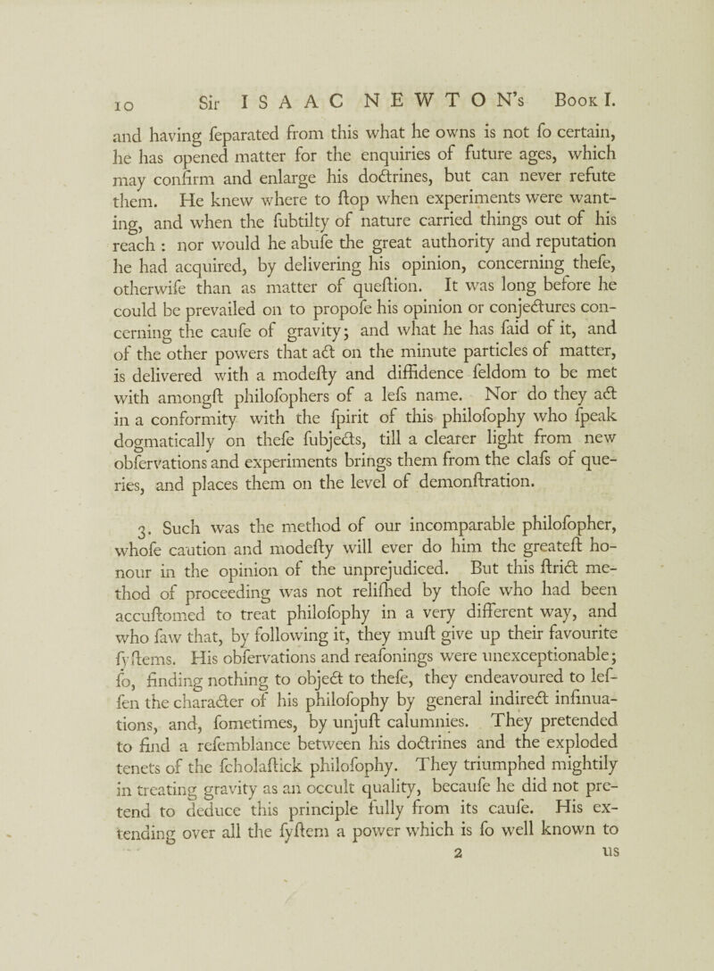 and having feparated from this what he owns is not fo certain, he has opened matter for the enquiries of future ages, which may confirm and enlarge his dodrines, but can never refute them. He knew where to flop when experiments were want¬ ing, and when the fubtilty of nature carried things out of his reach : nor would he abufe the great authority and reputation he had acquired, by delivering his opinion, concerning thefe, otherwife than as matter of quefiion. It was long before he could be prevailed on to propofe his opinion or conjedures con¬ cerning the caufe of gravity; and what he has laid of it, and of the other powers that ad on the minute particles of matter, is delivered with a modefty and diffidence feldom to be met with amongft philofophers of a lefs name. Nor do they act in a conformity with the fpirit of this philofophy who fpeak dogmatically on thefe fubjeds, till a clearer light from new obfervations and experiments brings them from the clafs of que¬ ries, and places them on the level of demonftration. 3. Such was the method of our incomparable philofopher, whofe caution and modefty will ever do him the greateft ho¬ nour in the opinion of the unprejudiced. But this ftrid me¬ thod of proceeding was not relifhed by thofe who had been accuftomed to treat philofophy in a very different way, and who faw that, by following it, they muft give up their favourite fyftems. His obfervations and reafonings were unexceptionable; fo, finding nothing to objed to thefe, they endeavoured to lef- fen the charader of his philofophy by general indired infinua- tions, and, fometimes, by unjuft calumnies. They pretended to find a refemblance between his dodrines and the exploded tenets of the fcholaftick philofophy. They triumphed mightily in treating gravity as an occult quality, becaufe he did not pre¬ tend to deduce this principle fully from its caufe. His ex¬ tending over all the fyftem a power which is fo well known to 2 us