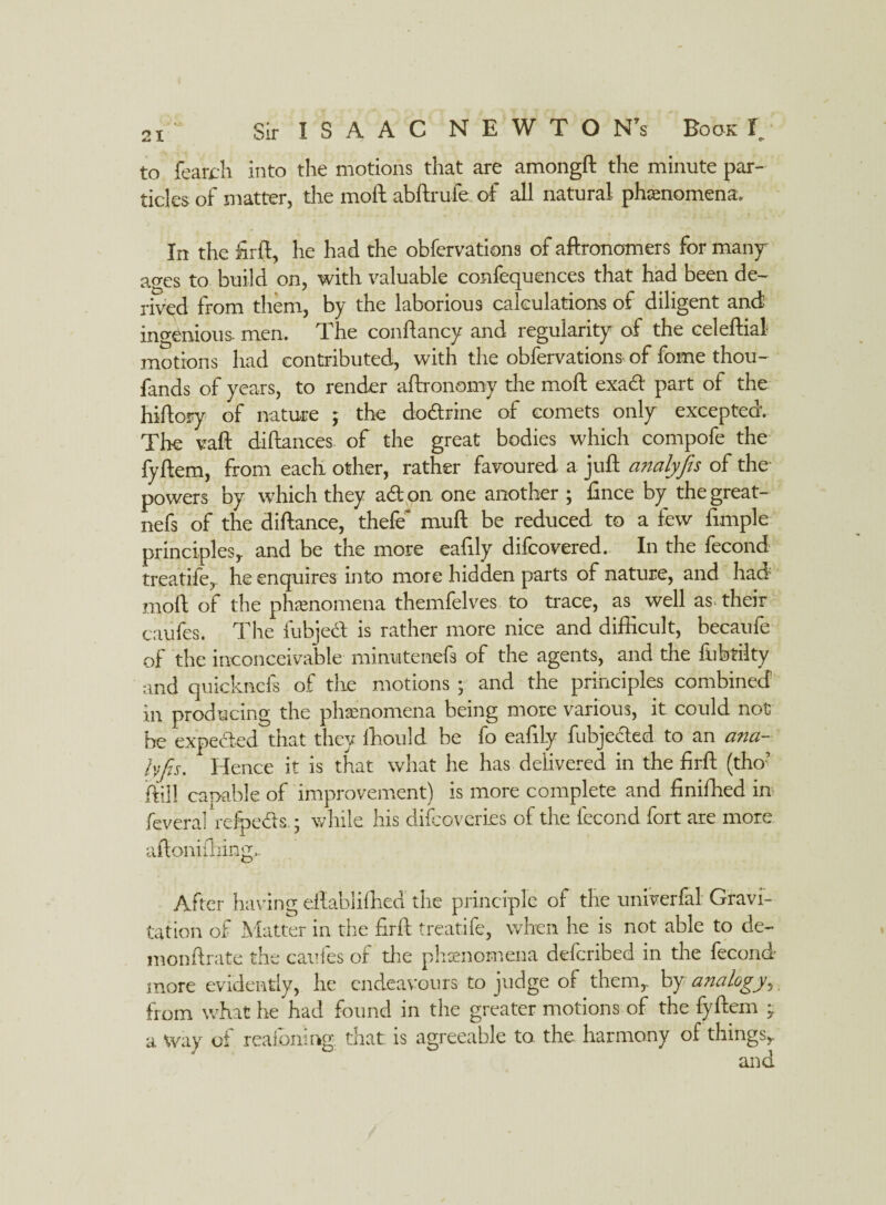 to featrh into the motions that are amongft the minute par¬ ticles of matter, the moil abftrufe of all natural phenomena. In the firft, he had the obfervations of aftronomers for many ages to build on, with valuable confequences that had been de¬ rived from them, by the laborious calculations of diligent and ingenious, men. The conftancy and regularity of the celeftial motions had contributed, with the obfervations of fome thou- fands of years, to render aftronomy the moft exad part of the hiftory of nature ; the dodrine of comets only excepted. Tire vail diilances of the great bodies which compofe the fyilem, from each other, rather favoured a juft analyfts of the* powers by which they ad on one another ; fince by thegreat- nefs of the diftance, thefe' mull be reduced to a few Ample- principlesy and be the more eafily difcovered. In the fecond treatife, he enquires into more hidden parts of nature, and had moft of the phenomena themfelves to trace, as well as. their caufes. The fubjed is rather more nice and difficult, becaufe of the inconceivable mimatenefs of the agents, and the fubtilty and quicknefs of the motions ; and the principles combined in producing the phenomena being more various, it could not he expeded that they ffiould be fo eafily fubjeded to an ana¬ lyfis. Hence it is that what he has delivered in the firft (tho? ftill carnble of improvement) is more complete and finiffied in fever a! refpeds.; while his difcoveries of the fecond fort are more aftoniftiing,. After having eftabliffied the principle of the univerfal Gravi¬ tation of Matter in the firft treatife, when he is not able to de- monftrate the caufes of the phenomena defcribed in the fecond more evidently, he endeavours to judge of them,- by analogy, from what he had found in the greater motions of the fyftem - a Way of reafoning that is agreeable to the. harmony of things,.