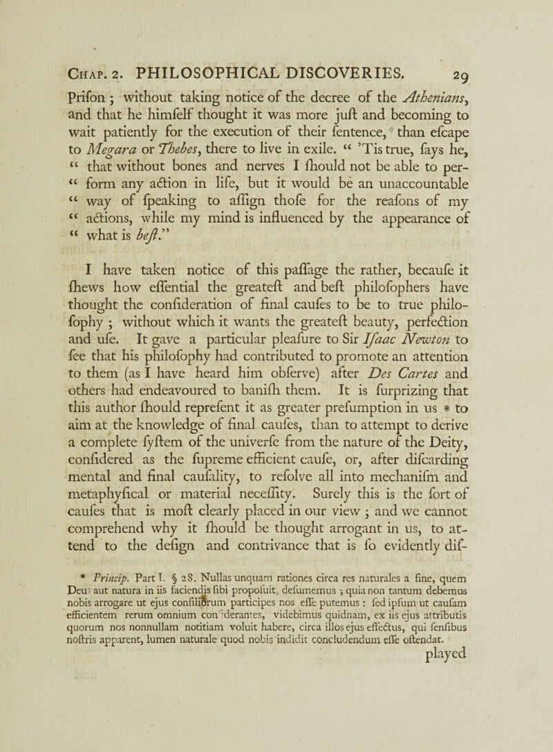 prifon ; without taking notice of the decree of the Athenians, and that he himfelf thought it was more juft and becoming to wait patiently for the execution of their fentence, than efcape to Megara or Thebes, there to live in exile. u ’Tistrue, fays he, u that without bones and nerves I fhould not be able to per- “ form any action in life, but it would be an unaccountable “ way of Ipeaking to affign thofe for the reafons of my “ adtions, while my mind is influenced by the appearance of “ what is bejl.” I have taken notice of this paflage the rather, becaufe it fhews how eflential the greateft and beft philofophers have thought the conftderation of final caufes to be to true philo- fophy ; without which it wants the greateft beauty, perfection and ufe. It gave a particular pleafure to Sir IJ'aac Newton to fee that his philofophy had contributed to promote an attention to them (as I have heard him obferve) after Des Cartes and others had endeavoured to baniffi them. It is furprizing that this author fhould reprefent it as greater prefumption in us * to aim at the knowledge of final caufes, than to attempt to derive a complete fyftem of the univerfe from the nature of the Deity, confidered as the fupreme efficient eaufe, or, after difcarding mental and final caulality, to refolve all into mechanifm and metaphyfical or material neceffity. Surely this is the fort of caufes that is moft clearly placed in our view ; and we cannot comprehend why it fhould be thought arrogant in us, to at¬ tend to the defign and contrivance that is fo evidently dif- * Princip. Parti. § 28. Nullas unquam rationes circa Fes naturales a fine, quem Deus aut natura in iis faciendis fibi propofuit> defumemus ; quia non tantum debemus nobis arrogare ut ejus confili&rum participes nos efTe putemus : fed ipfum ut caufam efficientem rerum omnium con'derantes, videbimus quidnam, ex iis ejus attributis quorum nos nonnullam notitiam voluit habere, circa illos ejus effedus, qui fenfibus noftris apparent, lumen naturale quod nobis indidic concludendum effe oftendat.