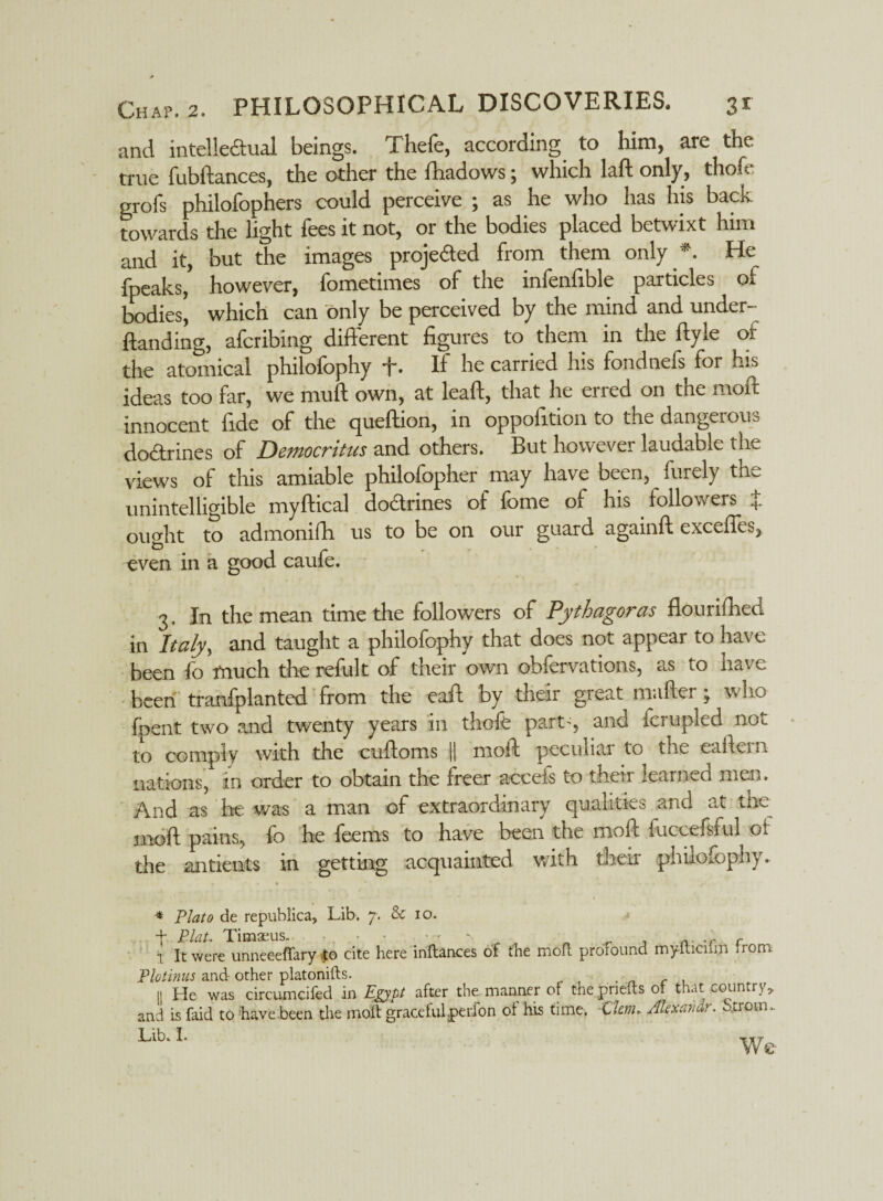 and intellectual beings. Thefe, according to him, are the true fubftances, the other the fhadows; which laft only, thole grofs philofophers could perceive ; as he who has his back towards the light fees it not, or the bodies placed betwixt him and it, but the images projected from them only *. He fpeaks, however, fometimes of the infenfible particles of bodies, which can only be perceived by the mind and under-- Handing, afcribing different figures to them in the ftyle of the atomical philofophy -j-. If he carried his fondnefs for his ideas too far, we mull own, at lead, that he erred on the molt innocent fide of the quellion, in oppofition to the dangerous doctrines of Democritus and others. But however laudable the views of this amiable philofopher may have been, finely the unintelligible myftical dodrines of fome of his followers + ought to admonifh us to be on our guard againft excefies, even in a good caufe. 3. In the mean time the followers of Pythagoras flourifhed in Italy, and taught a philofophy that does not appear to have been fo much the refult of their own obfervations, as to have been tranfplanted from the eaft by their great mailer; who foent two and twenty years m thole part-, and Iciupled not to comply with the culloms || moft peculiar to the eallern nations, in order to obtain the freer aoceis to their learned men* And as be was a man of extraordinary qualities and at the moll pains, lo he leems to have been the mob fuccefsful Or the antients in getting acquainted with their philofophy* * Plato de republica, Lib. 7. & 10. t Plat, Timaeuso - - , .r r T It were unneeeffary £0 cite here inftances of the moft profound mylticiim from Plotinus and other platonifts. . i| He was circumcifed in Egypt after the manner of the pnefts of that country, and is faid to have been the molt graceful .perfon of his time. Clm, Alexavdr, -troin. Lib* I. TTT