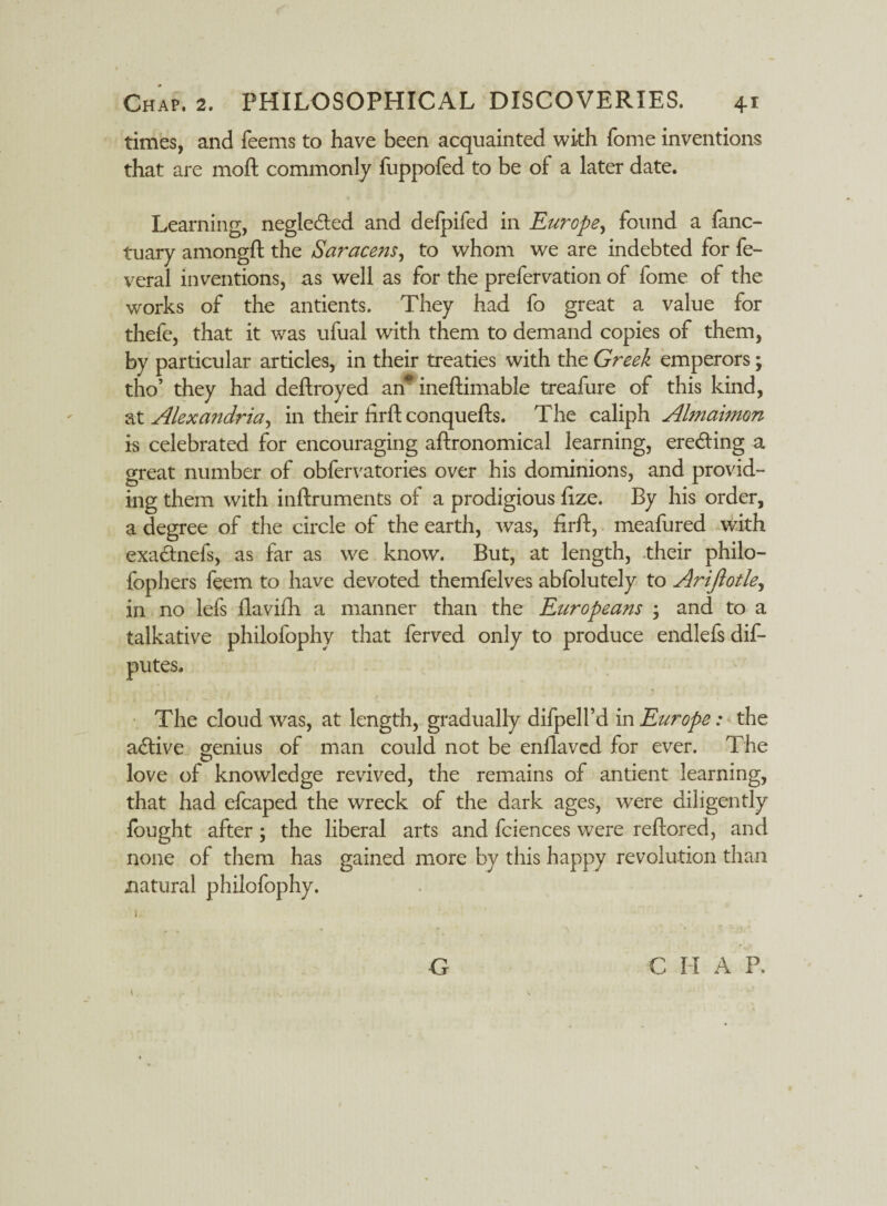 times, and feems to have been acquainted with Tome inventions that are mart commonly fuppofed to be of a later date. Learning, negledted and defpifed in Europe, found a fanc- tuary amongft the Saracens, to whom we are indebted for fe¬ ver a 1 inventions, as well as for the prefervation of fome of the works of the antients. They had fo great a value for thefe, that it was ufual with them to demand copies of them, by particular articles, in their treaties with the Greek emperors; tho’ they had deflroyed an* ineftimable treafure of this kind, at Alexandria, in their hrft conquefts. The caliph Almaimon is celebrated for encouraging aftronomical learning, ere&ing a great number of obfervatories over his dominions, and provid¬ ing them with inftruments of a prodigious lize. By his order, a degree of the circle of the earth, was, HrlT, meafured with exa&nefs, as far as we know. But, at length, their philo- fophers feem to have devoted themfelves abfolutely to Arijlotle, in no lefs llavifh a manner than the Europeans • and to a talkative philofophy that ferved only to produce endlefs dif- putes. The cloud was, at length, gradually difpell’d in Europe: the adlive genius of man could not be enflaved for ever. The love of knowledge revived, the remains of antient learning, that had efcaped the wreck of the dark ages, were diligently lough t after ; the liberal arts and fciences were reftored, and none of them has gained more by this happy revolution than natural philofophy. 1, G C I I A P.