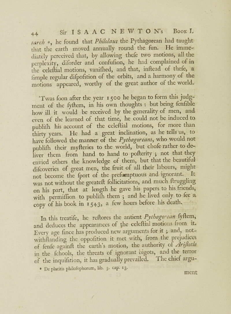 larch *, he found that Philolaus the Pythagorean had taught that the earth moved annually round the fun. Pie imme¬ diately perceived that, by allowing thefe two motions, all the perplexity, diforder and confufion, he had complained of in the celeftial motions, vanifhed, and that, inftead of thefe, a iimple regular difpofttion of the orbits, and a harmony of the motions appeared, worthy of the great author of the world. ’Twas foon after the year 1500 he began to form this judg¬ ment of the fyftem, in his own thoughts : but being fenfible how ill it would be received by the generality of men, and even of the learned of that time, he could not be induced to publifh. his account of the celeftial motions, for more than thirty years. Pie had a great inclination, as he tells us, to have followed the manner of the Pythagoreans, who would not publifh their myfteries to the world, but chofe rather to de¬ liver them from hand to hand to pofterity \ not that they envied others the knowledge ot them, but that the beautiful difcoveries of great men, the fruit of all their labouis, might not become the fport of the preftwnptuous and ignorant. It was not without the greateft follicitations, and much ftruggling on his part, that at length he gave his papers to his friends, with permiffion to publifh them ; and he lived only to fee a copy of his book in 15 ^3) ^ houis before his deatn. In this treatife, he reftores the antient Pythagorean fyftem, and deduces the appearances of the celeftial motions from it. Every age fince has produced new arguments for it ; and, not- withftanding the oppofition it met with, from the prejudices of fenfe againft the earth’s motion, the authority of Arijlotle in the fchools, the threats of ignorant bigots, and the terror of the inquifttion, it has gradually prevailed. The chief aigu- * De placitis philofophorum, lib. 3. cap. 13,. meat