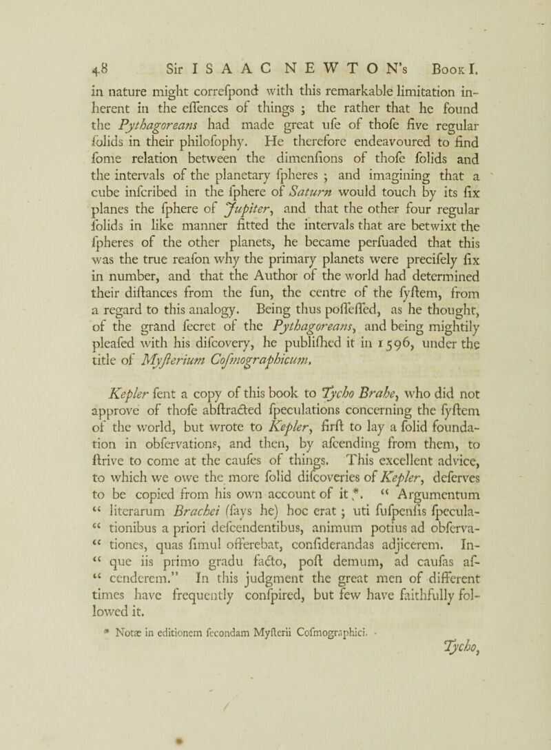 in nature might correfpond with this remarkable limitation in¬ herent in the effences of things ; the rather that he found the Pythagoreans had made great ufe of thofe five regular folids in their philofophy. He therefore endeavoured to find fome relation between the dimenfions of thofe folids and the intervals of the planetary fpheres ; and imagining that a cube infcribed in the fphere of Saturn would touch by its fix planes the fphere of Jupiter, and that the other four regular folids in like manner fitted the intervals that are betwixt the fpheres of the other planets, he became perfuaded that this was the true reafon why the primary planets were precifely fix in number, and that the Author of the world had determined their diftances from the fun, the centre of the fyftem, from a regard to this analogy. Being thus poffeffed, as he thought, of the grand fecret of the Pythagoreans, and being mightily pleafed with his difcovery, he publifhed it in 1596, under the title of Myfierium Cofmographicum» Kepler fent a copy of this book to Tycho Brahe3 who did not approve of thofe abftraded fpeculations concerning the fyftem of the world, but wrote to Kepler, firft to lay a fblid founda¬ tion in obfervations, and then, by afcending from them, to firive to come at the caufes of things. This excellent advice, to which we owe the more fblid difcoveries of Kepler•, deferves to be copied from his own account of it *. a Argumentum fc< literarum Bracket (fays he) hoc erat; uti fufpenfis jlpecula- cc tionibus a priori defcendentibus, animum potius ad obferva- u tiones, quas fimul offerebat, confiderandas adjicerem. In- <c que iis prime gradu facto, poft demum, ad caufas af- u cenderemb In this judgment the great men of different times have frequently confpired, but few have faithfully fol¬ lowed it. * Notas in editionem fecondam Myfterii Cofmographici. •