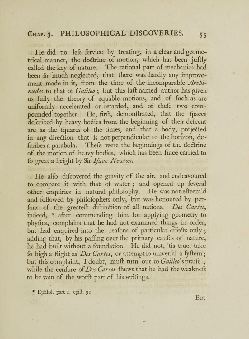 He did no lefs fervice by treating, in a clear and geome¬ trical manner, the dodrine of motion, which has been juftly called the key of nature. The rational part of mechanics had been fo much negleded, that there was hardly any improve¬ ment made in it, from the time of the incomparable Archi¬ medes to that of Galileo 5 but this laft named author has given us fully the theory of equable motions, and of fuch as are uniformly accelerated or retarded, and of thefe two com¬ pounded together. He, firfl, demonftrated, that the fpaces defcribed by heavy bodies from the beginning of their defcent are as the fquares of the times, and that a body, projeded in any direction that is not perpendicular to the horizon, de- fcribes a parabola. Thefe were the beginnings of the dodrine of the motion of heavy bodies, which has been flnce carried to fo great a height by Sir Ifaac Newton. He alfo difcovered the gravity of the air, and endeavoured to compare it with that of water ; and opened up feveral other enquiries in natural philofophy. He was not efteem’d and followed by philofophers only, but was honoured by per- fons of the greateft diftindion of all nations. Des Cartes, indeed, * after commending him for applying geometry to phyflcs, complains that he had not examined things in order, but had enquired into the reafons of particular effeds only ; adding that, by his palling over the primary caufes of nature, he had built without a foundation. He did not, ’tis true, take fo high a flight as Des Cartes, or attempt fo univerfal a fyftem; but this complaint, I doubt, muft turn out to Galileo syenite ; while the cenfure of Des Cartes fhews that he had the weaknefs to be vain of the worfl: part of his writings. * Epiftol. part 2. epift. 91. But