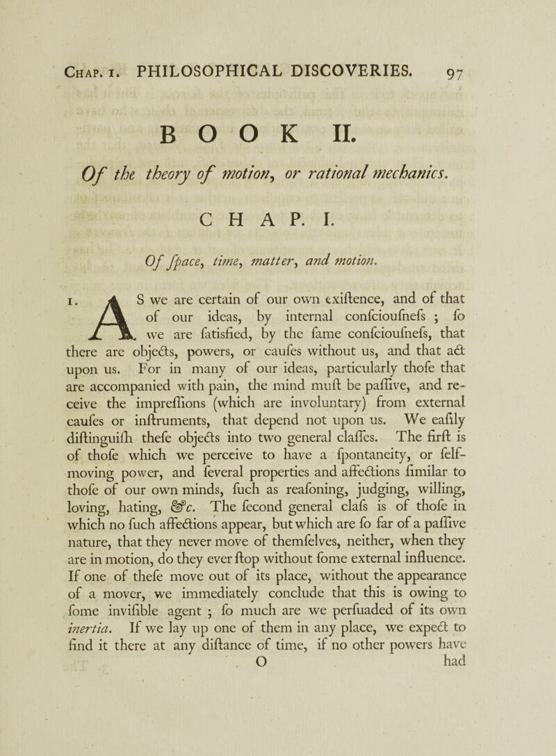 BOOK II. Of the theory of motion, or rational mechanics, C H A P. I. Of fpace> time, matter, and motion. i. A S we are certain of our own exiftence, and of that /% of our ideas, by internal confcioufnefs ; fo jl Hk we are fatisfied, by the fame confcioufnefs, that there are objects, powers, or caufes without us, and that aCt upon us. For in many of our ideas, particularly thofe that are accompanied with pain, the mind muft be paffive, and re¬ ceive the impreffions (which are involuntary) from external caufes or inftruments, that depend not upon us. We eafily diftinguifh thefe objects into two general claffes. The firft is of thofe which we perceive to have a fpontaneity, or felf- moving power, and feveral properties and affections limilar to thofe of our own minds, fuch as reafoning, judging, willing, loving, hating, &fe. The fecond general clafs is of thofe in which no fuch affections appear, but which are fo far of a paffive nature, that they never move of themfelves, neither, when they are in motion, do they ever flop without fome external influence. If one of thefe move out of its place, without the appearance of a mover, we immediately conclude that this is owing to fome inviflble agent ; fo much are we perfuaded of its own inertia. If we lay up one of them in any place, we expect to find it there at any diftance of time, if no other powers have O had