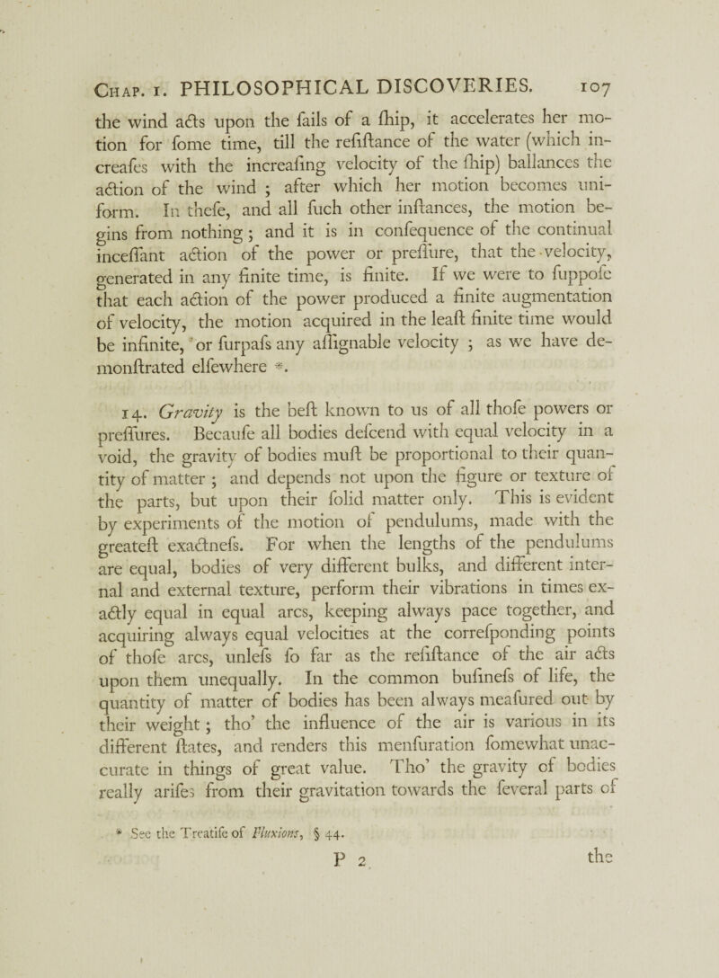 the wind ads upon the fails of a fhip, it accelerates her mo¬ tion for fome time, till the refinance of the water (which in- creafes with the increafing velocity of the fhip) ballances the action of the wind ; after which her motion becomes uni¬ form. In thefe, and all fuch other inftances, the motion be¬ gins from nothing ; and it is in confequence of the continual inceffant adion of the power or preffure, that the velocity,, generated in any finite time, is finite. If we were to fuppofe that each action of the power produced a finite augmentation of velocity, the motion acquired in the leaft finite time would be infinite, or furpafs any afhgnable velocity ; as we have de- monftrated elfewhere *. 14. Gravity is the befl known to us of all thofe powers or preffures. Becaufe all bodies delcend with equal velocity in a void, the gravity of bodies mud be proportional to their quan¬ tity of matter ; and depends not upon the figure or texture of the parts, but upon their folk! matter only. This is evident by experiments of the motion ol pendulums, made with the greateft exadnefs. For when the lengths of the pendulums are equal, bodies of very different bulks, and different inter¬ nal and external texture, perform their vibrations in times ex- adly equal in equal arcs, keeping always pace together, and acquiring always equal velocities at the correfponding points of thofe arcs, unlefs fo far as the refiftance ol the air ads upon them unequally. In the common bufinefs of life, the quantity of matter of bodies has been always meafured out by their weight; tho’ the influence of the air is various in its different Rates, and renders this menfuration fomewhat unac- curate in things of great value. t ho’ the gravity of bodies really arifes from their gravitation towards the feveral parts of * See the Treatife of Fluxions, §44. p 2 the I