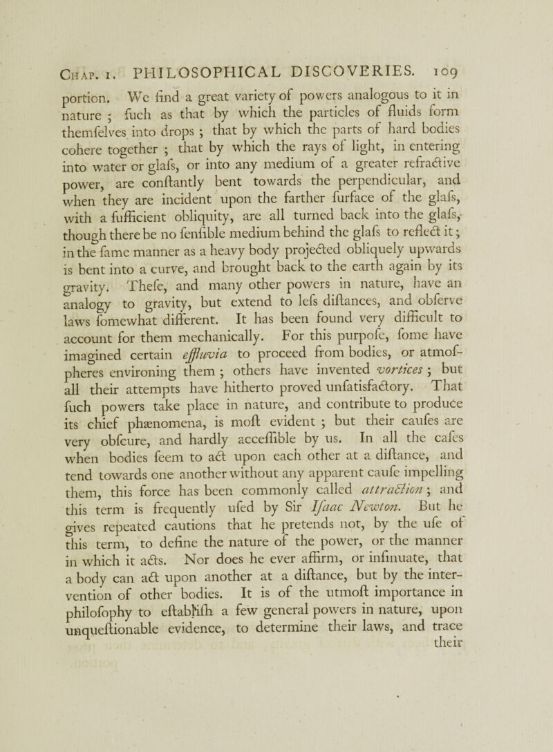 portion. We find a great variety of powers analogous to it in nature 5 fuch as that by which the particles of fluids form themfelves into drops ; that by which the parts of hard bodies cohere together ; that by which the rays of light, in entering into water or glafs, or into any medium of a greater refradive power, are conftantly bent towards the perpendicular, and when they are incident upon the farther furface of the glafs, with a fufficient obliquity, are all turned back into the glafs,- though there be no fenfible medium behind the glafs to refled it; in the fame manner as a heavy body projeded obliquely upwaids is bent into a curve, and brought back to the earth again by its gravity. Thefe, and many other powers in nature, have an analogy to gravity, but extend to lefs diftances, and obferve laws fomewhat different. It has been found very difficult to account for them mechanically. For this purpofe, fome have imagined certain effluvia to proceed from bodies, or atmof- pheres environing them ; others have invented vortices ; but all their attempts have hitherto proved unfatisfadory. That fuch powers take place in nature, and contribute to produce its chief phenomena, is mod evident ; but their caufes are very obfcure, and hardly acceffible by us. In all the cafes when bodies feem to ad upon each other at a diftance, and tend towards one another without any apparent caufe impelling them, this force has been commonly called attraEHon; and this term is frequently ufed by Sir Ifaac Newton. But he ffives repeated cautions that he pretends not, by the ufe ol this term, to define the nature of the power, or the manner in which it ads. Nor does he ever affirm, or infinuate, that a body can ad upon another at a diftance, but by the inter¬ vention of other bodies. It is of the utmoft importance in philofophy to eftabKfh a few general powers in nature, upon unqueftionable evidence, to determine their laws, and trace their