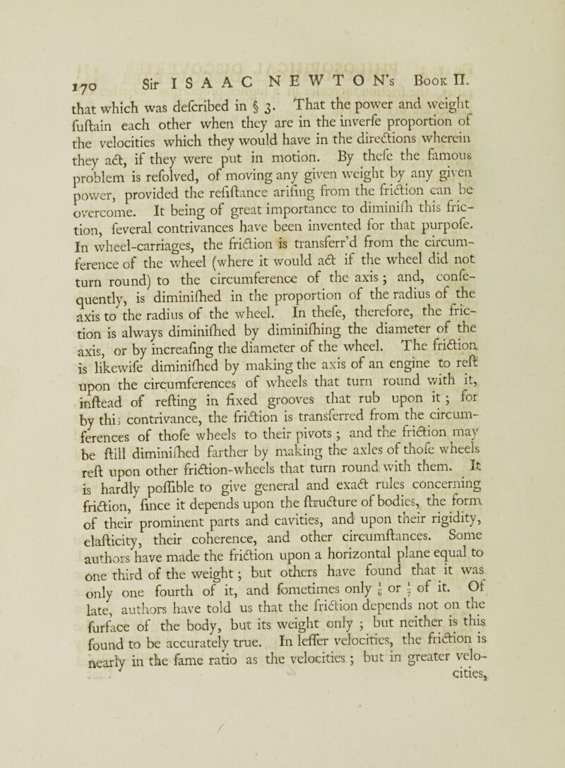 that which was defcribed in § 3. That the power and Weight fuftain each other when they are in the inverfe proportion of the velocities which they would have in the directions wherein they aCt, if they were put in motion. By thele the famous problem is refolved, of moving any given weight by any given power, provided the refiftance arifing from the friction can be overcome. It being of great importance to diminifh this fric¬ tion, feveral contrivances have been invented for that purpofe. In wheel-carriages, the friction is transferr’d from the circum¬ ference of the wheel (where it would aCt if the wheel did not turn round) to the circumference of the axis; and, confe- quently, is diminifhed in the proportion of the radius of the axis to the radius of the wheel. In thefe, therefore, the fric¬ tion is always diminifhed by diminifhing the diameter of the axis, or by increasing the diameter of the wheel. The friCtion is likewile diminifhed by making the axis of an engine to mil upon the circumferences of wheels that turn round with it, inftead of refting in fixed grooves that rub upon it; for by till: contrivance, the friction is transferred fiom tne circum¬ ferences of thofe wheels to their pivots ; and the friction may be ftill diminifhed farther by making the axles of thofe wheels reft upon other friCtion-wheels that turn round; with them. It is hardly poflible to give general and exaCt rules concerning friCtion, fince it depends upon the ftruCture of bodies,, the form of their prominent parts and cavities, and upon tneir rigidity, elafticity, their coherence, and other cireumftances. Some authors have made the friCtion upon a horizontal plane equal to one third of the weight; but others have found that it was^ only one fourth of it, and fometimes only 5 or *- of it. Of late, authors have told us that the friCtion depends not on tne furface of the body, but its weight only ; but neither is this found to be accurately true. In lefier velocities, the friCtion is nearly in the fame ratio as the velocities; but in greater velo- ' . cities,