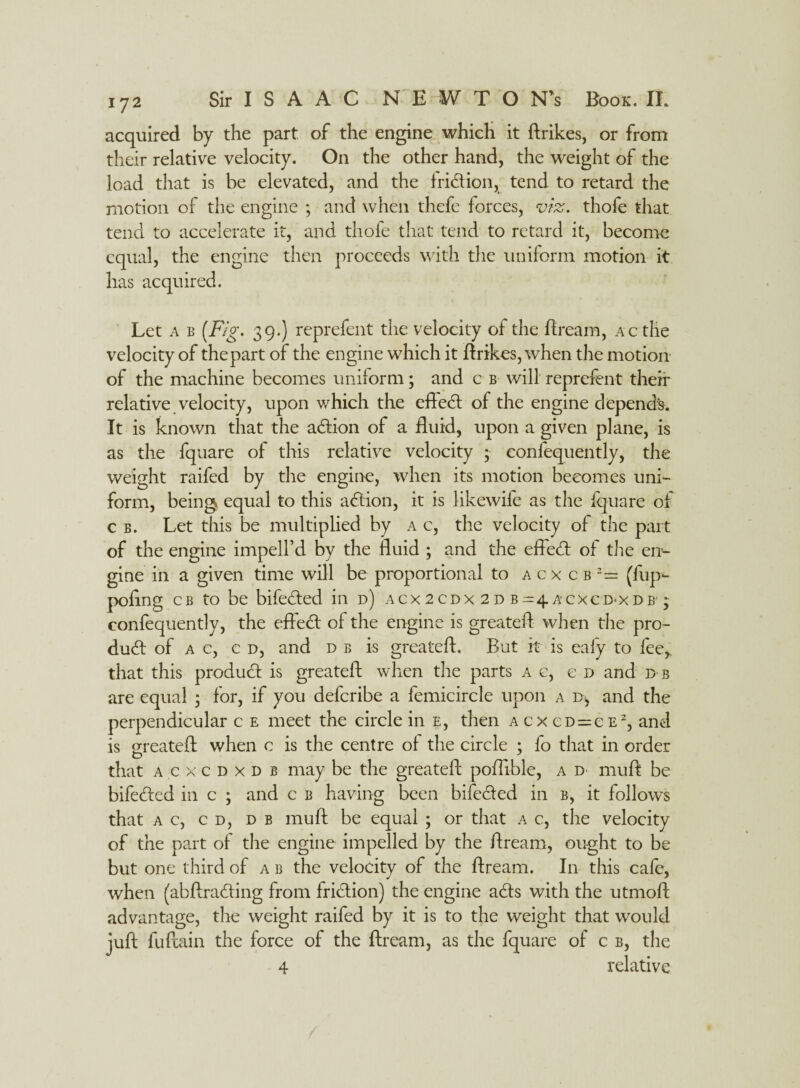 acquired by the part of the engine which it {hikes, or from their relative velocity. On the other hand, the weight of the load that is be elevated, and the fridtion, tend to retard the motion of the engine ; and when thefe forces, viz. thofe that tend to accelerate it, and thole that tend to retard it, become equal, the engine then proceeds with the uniform motion it has acquired. Let a b (Fig. 39.) reprefent the velocity of the Bream, Acthe velocity of the part of the engine which it ftrikes, when the motion of the machine becomes uniform; and c b will reprefent then- relative velocity, upon which the effedt of the engine depends. It is known that the adtion of a fluid, upon a given plane, is as the fquare of this relative velocity ; confequently, the weight raifed by the engine, when its motion becomes uni¬ form, being, equal to this adtion, it is likewife as the fquare of c b. Let this be multiplied by a c, the velocity of the part of the engine impell’d by the fluid ; and the effedt of the en¬ gine in a given time will be proportional to acxcb:= (fup- pofing cb to be bifedted in d) acx 2cdx 2 d b=4Acxcd*xdb' ; confequently, the effedt of the engine is greateft when the pro- dudt of a c, c d, and d b is greateft. But ft is ealy to fee, that this produdt is greateft when the parts a c, e d and d b are equal ; for, if you defcribe a femicircle upon a and the perpendicular c e meet the circle in e, then acxcd = ce2, and is greateft when c is the centre of the circle ; fo that in order that acxcdxdb may be the greateft poftible, a d muft be bifedted in c ; and c b having been bifedted in b, it follows that ac, cd, d b muft be equal ; or that a c, the velocity of the part of the engine impelled by the ftream, ought to be but one third of a b the velocity of the ftream. In this cafe, when (abftradting from fridtion) the engine adts with the utmoft advantage, the weight raifed by it is to the weight that would juft fuflain the force of the ftream, as the fquare of c b, the 4 relative