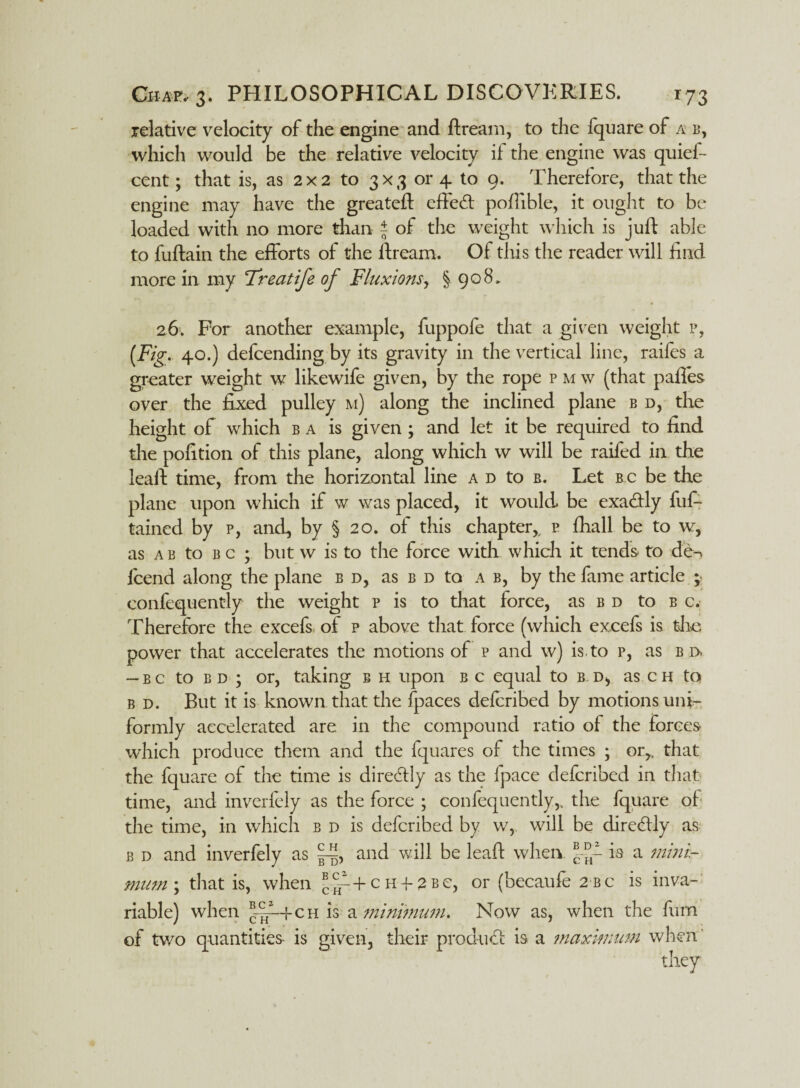 relative velocity of the engine and ftream, to the fquare of a b, which would be the relative velocity if the engine was quief- cent; that is, as 2x2 to 3x3 or 4 to 9. Therefore, that the engine may have the greateft effeft poflible, it ought to be loaded with no more than | of the weight which is juft able to fuftain the efforts of the ftream. Of this the reader will find more in my Freatife of Fluxions, § 908, 26. For another example, fuppofe that a given weight p, (Fig. 40.) defending by its gravity in the vertical line, raifes a greater weight w likewife given, by the rope p m w (that pafles over the fixed pulley m) along the inclined plane b d, the height of which ba is given ; and let it be required to find the pofition of this plane, along which w will be raifed in the leaft time, from the horizontal line a d to b. Let b c be the plane upon which if w was placed, it would be exa&ly fuf- tained by p, and, by § 20. of this chapter,, p fhall be to w, as a b to b c ; but w is to the force with which it tends to de-> fend along the plane b d, as b d to a b, by the fame article ; confequently the weight p is to that force, as bd to b c. Therefore the excefs of p above that force (which excefs is the power that accelerates the motions of p and w) is, to p, as b i> -bc to bd ; or, taking b h upon b c equal to b.. d, as c h to b d. But it is known that the (paces defcribed by motions uni¬ formly accelerated are in the compound ratio of the forces which produce them and the fquares of the times ; or^ that the fquare of the time is diredlly as the fpace defcribed in that, time, and inverfely as the force ; confequently,, the fquare of the time, in which b d is defcribed by w, will be direcftly as b d and inverfely as and will be leaft when is a mini¬ mum ; that is, when BcV+cH42Be, or (becaufe 2bc is inva¬ riable) when *-£-+ch is a minimum. Now as, when the furn of two quantities is given, their product is a maximum when' they
