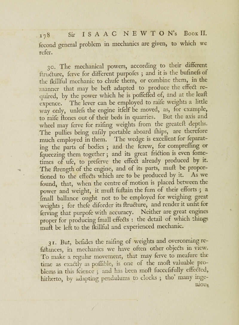 fecond general problem in mechanics are given, to which we refer. 30. The mechanical powers, according to their different ftrudure, ferve for different purpofes ; and it is the bufinefs of the fkillful mechanic to chufe them, or combine them, in the manner that may be beft adapted to produce the effed re¬ quired, by the power which he is poffeffed of, and at the leaf!: expence. The lever can be employed to raife weights a little way only, unlefs the engine itfelf be moved, as, for example, to raife ftones out of their beds in quarries. But the axis and wheel may ferve for railing weights from the greateft depths. The pullies being eafily portable aboard fhips, are therefore much employed in them. The wedge is excellent for feparat- ing the parts of bodies ; and the (crew, for compreffing or fqueezing them together; and its great fridion is even fome- times of ufe, to preferve the effed already produced by it. The ftrength of the engine, and of its parts, muff be propor¬ tioned to the effeds which are to be produced by it. As we found, that, when the centre of motion is placed between the power and weight, it muff fuftain the fum of their efforts \ a fmall ballance ought not to be employed for weighing great weights ; for thefe diforder its ftrudure, and render it unfit for ferving that purpofe with accuracy. Neither are great engines proper for producing fmall effeds : the detail of which things muff be left to the fkillful and experienced mechanic. 31. But, beffdes the railing of weights and overcoming re- flftances, in mechanics we have often other objeds in view. To make a regular movement, that may ferve to meafure the time as exadly as poilible, is one of the moft valuable pro¬ blems in this fcience ; and lias been moff fuccefsfully effeded, hitherto, by adapting pendulums to clocks ; tho many inge¬ nious