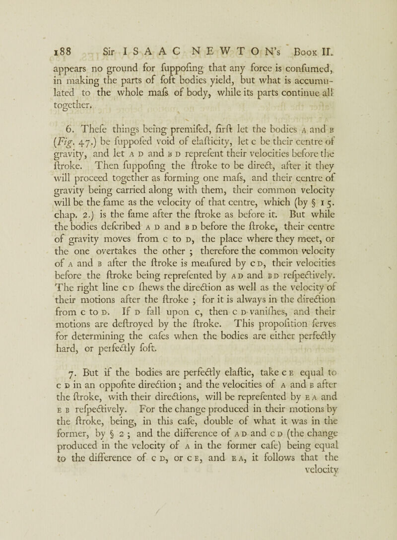 appears no ground for fuppofrng that any force is confumed, in making the parts of foft bodies yield, but what is accumu¬ lated to the whole mafs of body, while its parts continue all together. it/' V. > r . 6. Thefe things being premifed, firft let the bodies a and b {Fig. 47.) be fuppofed void of elafticity, let c be their centre of gravity, and let a d and b d reprefent their velocities before the ftroke. Then fuppofrng the ftroke to be direct, after it they will proceed together as forming one mafs, and their centre of gravity being carried along with them, their common velocity will be the fame as the velocity of that centre, which (by §15. chap. 2.) is the fame after the ftroke as before it. But while the bodies defcribed a d and b d before the ftroke, their centre of gravity moves from c to d, the place where they meet, or the one overtakes the other ; therefore the common velocity of a and b after the ftroke is meafured by cd, their velocities before the ftroke being reprefen ted by a d and b d refpe&ively. The right line cd fhews the diredfion as well as the velocity of their motions after the ftroke ; for it is always in the direction from c to d. If d fall upon c, then c D vanifihes, and their motions are deftroyed by the ftroke. This propofition ferves for determining the cafes when the bodies are either perfectly hard, or perfectly foft. 7. But if the bodies are perfectly elaftic, take c e equal to c d in an oppofrte dire&ion; and the velocities of a and b after the ftroke, with their dire&ions, will be reprefented by e a and e b refpedively. For the change produced in their motions by the ftroke, being, in thi3 cafe, double of what it was in the former, by § 2 ; and the difference of a d and c d (the change produced in the velocity of a in the former cafe) being equal to the difference of c d, or c e, and e a, it follows that the velocity