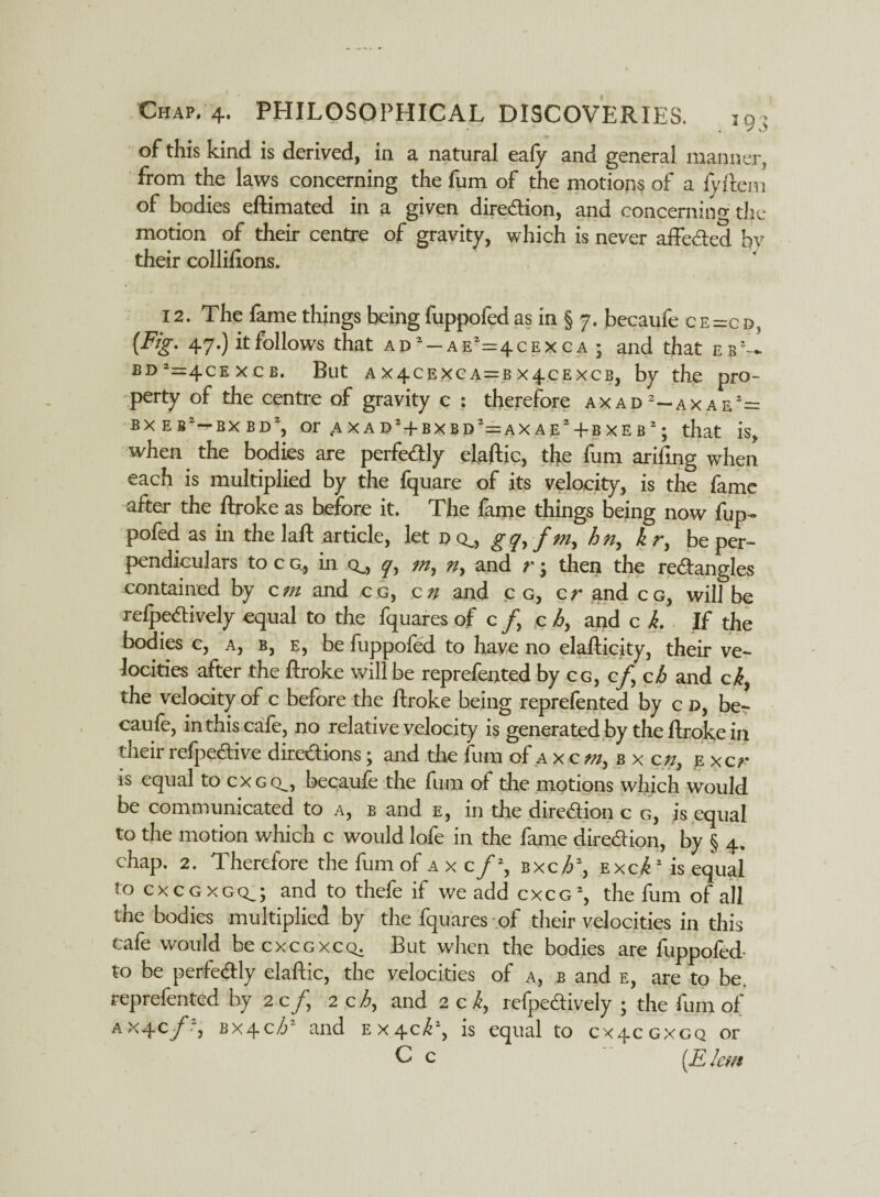 y o of this kind is derived, in a natural eafy and general manner, from the laws concerning the fum of the motions of a fyftem of bodies eftimated in a given direction, and concerning the motion of their centre of gravity, which is never affected hv their collifions. 12. The fame things beingfuppofed as in § 7. becaufe ce=cb, (-%• 47-) hfollows that ad'-ae'^cexca ; and that eb!- jd‘=4cexcb. But ax4cexca=bx4-cexcb, by the pro¬ perty of the centre of gravity c : therefore axad 2—axaf.1— BXE8!-BXBDl, Or^XADHBXBD’^AXAE'+BXEB’; that is, when the bodies are perfectly elaftic, the fum ariiing when each is multiplied by the fquare of its velocity, is the fame after the ftroke as before it. The fame things being now fup¬ pofed as in the laft article, let d cl, gq,f m, bn, kr, be per¬ pendiculars to c g, in q_, y, m, n, and r; then the rectangles contained by cm and cc, c n and c g, cr and cg, will be reflectively equal to the fquares of c /, c h, and c k. If the bodies c, a, b, e, be fuppofed to have no elafticity, their ve¬ locities after the ftroke will be reprefented by cg, c/, cb and cb, the velocity of c before the ftroke being reprefented by c d, be¬ caufe, in this cafe, no relative velocity is generated by the ftroke in their refpective directions; and the fum of a x c m, b x cn, e xcr is equal to cxgcl, becaufe the fum of the motions which would be communicated to a, b and e, in the direction c g, is equal to the motion which c would lofe in the fame direction, by § 4. chap. 2. Therefore the fum of a x c /*, bxch\ excE is equal to cxcgxgq.; and to thefe if we add cxcg% the fum of all the bodies multiplied by the fquares of their velocities in this cafe would be cxcgxcq. But when the bodies are fuppofed- to be perfectly elaftic, the velocities of a, b and e, are to be. reprefented by 2 c/, 2 ch, and 2 c k, refpectively ; the fum of ax4c/.-, BX4C/3* and Ex^cf1, is equal to 0x4cgxcq or C c (E Jem