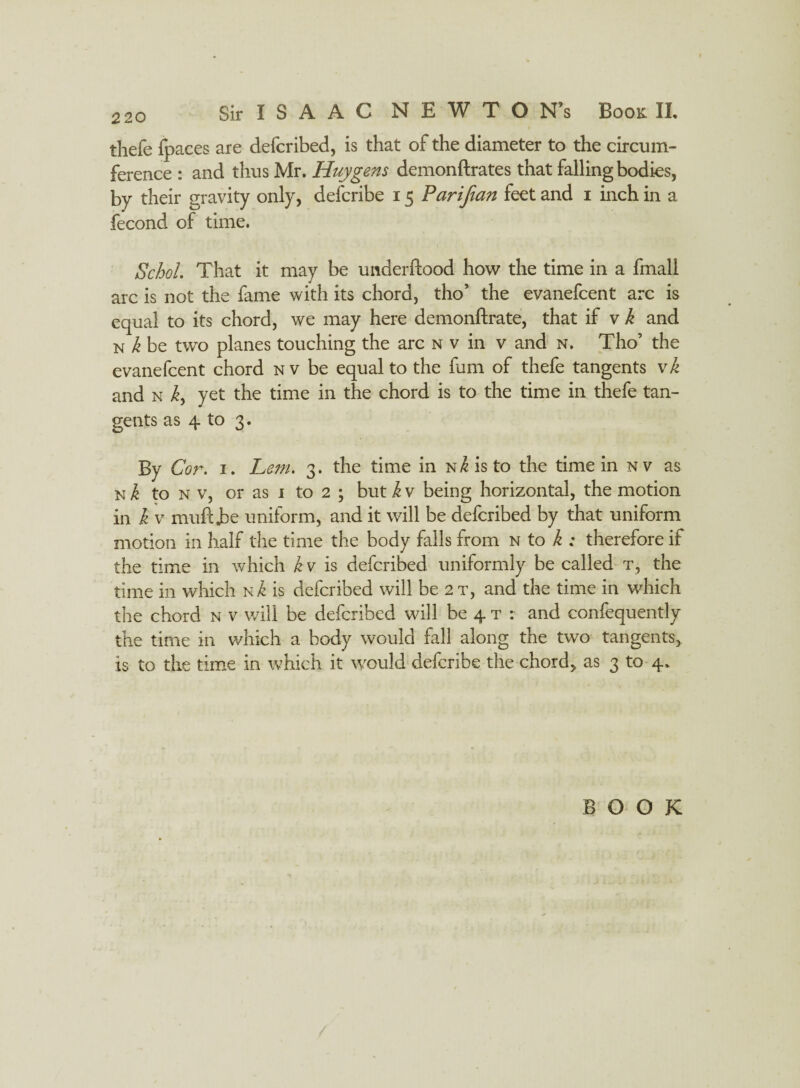 thefe fpaces are defcribed, is that of the diameter to the circum¬ ference : and thus Mr. Huygens demonftrates that falling bodies, by their gravity only, defcribe 15 Parijian feet and 1 inch in a fecond of time. Schol. That it may be underftood how the time in a fmall arc is not the fame with its chord, tho’ the evanefcent arc is equal to its chord, we may here demonftrate, that if v k and n Jz be two planes touching the arc nv in v and n. Tho’ the evanefcent chord nv be equal to the fum of thefe tangents vk and n ky yet the time in the chord is to the time in thefe tan¬ gents as 4 to 3. By Cor. 1. Lem. 3. the time in N/£isto the time in nv as n Jc to n v, or as i to 2 ; but k v being horizontal, the motion in k v muftjbe uniform, and it will be defcribed by that uniform motion in half the time the body falls from n to k : therefore if the time in which k v is defcribed uniformly be called t, the time in which n^ is defcribed will be 2t, and the time in which the chord n v will be defcribed will be 4 t : and confequently the time in which a body would fall along the two tangents, is to the time in which it would defcribe the chord, as 3 to 4, BOOK