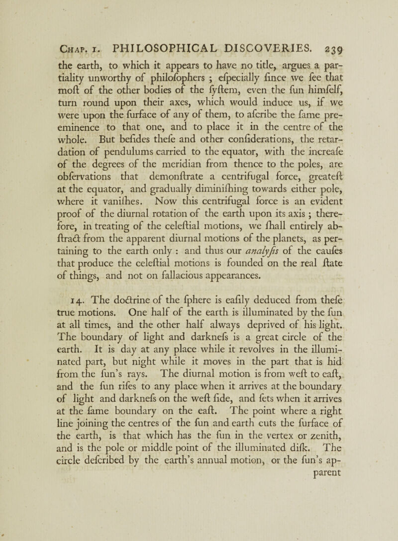 the earth, to which it appears to have no title, argues a par¬ tiality unworthy of philofophers ; elpecially fince we fee that moft of the other bodies of the fyftem, even the fun himfelf, turn round upon their axes, which would induce us, if we were upon the furface of any of them, to afcribe the fame pre¬ eminence to that one, and to place it in the centre of the whole. But befides thefe and other confiderations, the retar¬ dation of pendulums carried to the equator, with the increafe of the degrees of the meridian from thence to the poles, are obfervations that demonftrate a centrifugal force, greateft at the equator, and gradually diminifhing towards either pole, where it vanilhes. Now this centrifugal force is an evident proof of the diurnal rotation of the earth upon its axis; there¬ fore, in treating of the celeftial motions, we fhall entirely ab- ftra<ft from the apparent diurnal motions of the planets, as per¬ taining to the earth only : and thus our analyjis of the caufes that produce the celeftial motions is founded on the real ftate of things, and not on fallacious appearances. 14. The do&rine of the fphere is eafily deduced from thefe true motions. One half of the earth is illuminated by the fun at all times, and the other half always deprived of his light. The boundary of light and darknefs is a great circle of the earth. It is day at any place while it revolves in the illumi¬ nated part, but night while it moves in the part that is hid from the fun’s rays. The diurnal motion is from weft to eaft,, and the fun rifes to any place when it arrives at the boundary of light and darknefs on the weft fi.de, and fets when it arrives at the fame boundary on the eaft. The point where a right line joining the centres of the fun and earth cuts the furface of the earth, is that which has the fun in the vertex or zenith, and is the pole or middle point of the illuminated difk. The circle defcribed by the earth’s annual motion, or the fun’s ap¬ parent